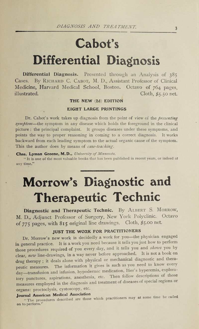 DIAGNOSIS AND TREATMENT. 3 Cabot’s Differential Diagnosis Differential Diagnosis. Presented through an Analysis of 385 Cases. By Richard C. Cabot, M. D., Assistant Professor of Clinical Medicine, Harvard Medical School, Boston. Octavo of 764 pages, illustrated. Cloth, $5.50 net. THE NEW (2d) EDITION EIGHT LARGE PRINTINGS Dr. Cabot’s work takes up diagnosis from the point of view of thz presenting symptom—the symptom in any disease which holds the foreground in the clinical picture : the principal complaint. It groups diseases under these symptoms, and points the way to proper reasoning in coming to a correct diagnosis. It works backward from each leading symptom to the actual organic cause of the symptom. This the author does by means of case-teaching. Chas. Lyman Greene, M.D., University of Minnesota. “It is one of the most valuable books that has been published in recent years, or indeed at any time.” Morrow’s Diagnostic and Therapeutic Technic Diagnostic and Therapeutic Technic. By Albert S. Morrow, M. D., Adjunct Professor of Surgery, New York Polyclinic. Octavo of 775 pages, with 815 original line drawings. Cloth, $5*00 neh JUST THE WORK FOR PRACTITIONERS Dr. Morrow’s new work is decidedly a work lor you the physician engaged in general practice. It is a work you need because it tells you just how to perform those procedures required of you every day, and it tells you and shows you by clear, new line-drawings, in a way never before approached. It is not a book on drug therapy ; it deals alone with physical or mechanical diagnostic and thera¬ peutic measures. The information it gives is such as you need to know every day—transfusion and infusion, hypodermic medication, Bier’s hyperemia, exp ora¬ tory punctures, aspirations, anesthesia, etc. Then follow descriptions of those measures employed in the diagnosis and treatment of diseases of special regions or organs: proctoclysis, cystoscopy, etc. Journal American Medical Association “The procedures described are those which on to perform.’’ practitioners may at some time be called