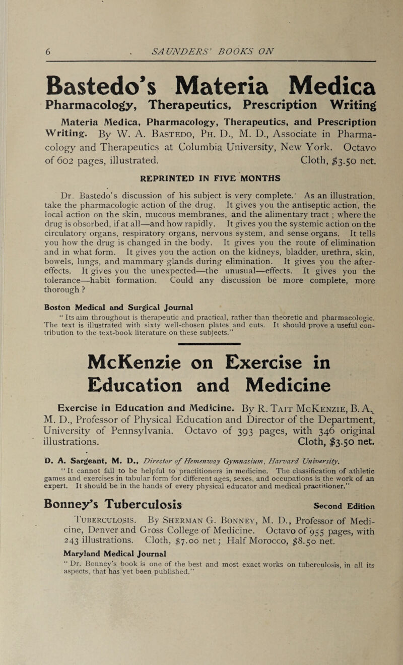 Bastedo’s Materia Medica Pharmacology, Therapeutics, Prescription Writing Materia Medica, Pharmacology, Therapeutics, and Prescription Writing. By W. A. Bastedo, Ph. D., M. D., Associate in Pharma¬ cology and Therapeutics at Columbia University, New York. Octavo of 602 pages, illustrated. Cloth, $3.50 net. REPRINTED IN FIVE MONTHS Dr. Bastedo’s discussion of his subject is very complete.' As an illustration, take the pharmacologic action of the drug. It gives you the antiseptic action, the local action on the skin, mucous membranes, and the alimentary tract ; where the drug is obsorbed, if at all—and how rapidly. It gives you the systemic action on the circulatory organs, respiratory organs, nervous system, and sense organs. It tells you how the drug is changed in the body. It gives you the route of elimination and in what form. It gives you the action on the kidneys, bladder, urethra, skin, bowels, lungs, and mammary glands during elimination. It gives you the after¬ effects. It gives you the unexpected—the unusual—effects. It gives you the tolerance—habit formation. Could any discussion be more complete, more thorough ? Boston Medical and Surgical Journal “ Its aim throughout is therapeutic and practical, rather than theoretic and pharmacologic. The text is illustrated with sixty well-chosen plates and cuts. It should prove a useful con¬ tribution to the text-book literature on these subjects.” McKenzie on Exercise in Education and Medicine Exercise in Education and Medicine. By R. Tait McKenzie, B. Av M. D., Professor of Physical Education and Director of the Department, University of Pennsylvania. Octavo of 393 pages, with 346 original illustrations. Cloth, $3.50 net. D. A. Sargeant, M. D., Director of Hemenway Gymnasium, Harvard University. “ It cannot fail to be helpful to practitioners in medicine. The classification of athletic games and exercises in tabular form for different ages, sexes, and occupations is the work of an expert. It should be in the hands of every physical educator and medical practitioner.” Bonney’s Tuberculosis second Edition Tuberculosis. By Sherman G. Bonney, M. D., Professor of Medi¬ cine, Denver and Gross College of Medicine. Octavo of 955 pages, with 243 illustrations. Cloth, $7.00 net; Half Morocco, $8.50 net. Maryland Medical Journal ” Dr. Bonney’s book is one of the best and most exact works on tuberculosis, in all its aspects, that has yet been published.”