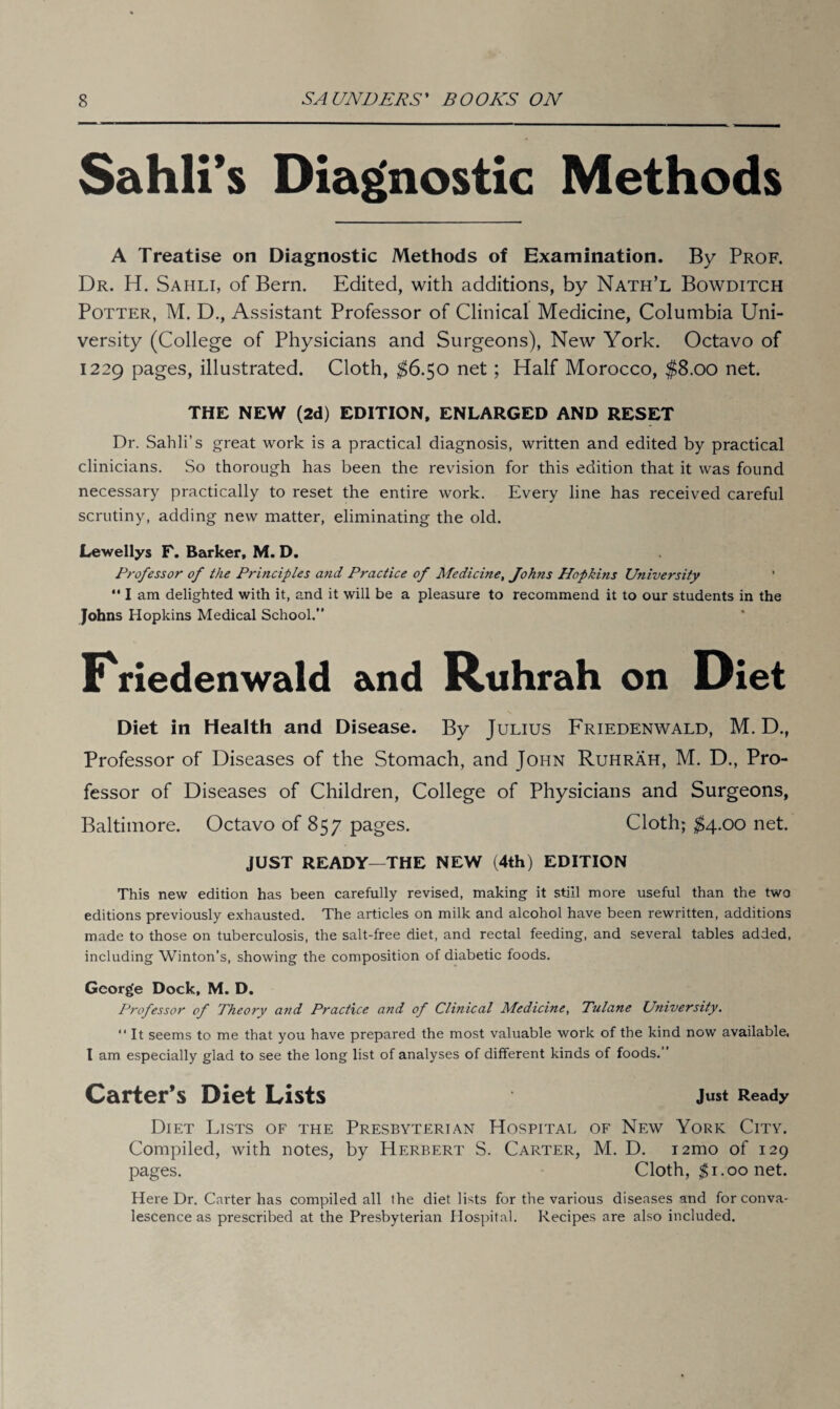 Sahli’s Diagnostic Methods A Treatise on Diagnostic Methods of Examination. By Prof. Dr. H. Sahli, of Bern. Edited, with additions, by Nath’l Bowditch Potter, M. D., Assistant Professor of Clinical Medicine, Columbia Uni¬ versity (College of Physicians and Surgeons), New York. Octavo of 1229 pages, illustrated. Cloth, $6.50 net; Half Morocco, $8.00 net. THE NEW (2d) EDITION, ENLARGED AND RESET Dr. Sahli’s great work is a practical diagnosis, written and edited by practical clinicians. So thorough has been the revision for this edition that it was found necessary practically to reset the entire work. Every line has received careful scrutiny, adding new matter, eliminating the old. Lewellys F. Barker, M. D. Professor of the Principles and Practice of Medicine, Johns Hopkins University  I am delighted with it, and it will be a pleasure to recommend it to our students in the Johns Hopkins Medical School.” Kriedenwald and Ruhrah on Diet Diet in Health and Disease. By Julius Friedenwald, M. D., Professor of Diseases of the Stomach, and John Ruhrah, M. D., Pro¬ fessor of Diseases of Children, College of Physicians and Surgeons, Baltimore. Octavo of 857 pages. Cloth; $4.00 net. JUST READY—THE NEW (4th) EDITION This new edition has been carefully revised, making it still more useful than the two editions previously exhausted. The articles on milk and alcohol have been rewritten, additions made to those on tuberculosis, the salt-free diet, and rectal feeding, and several tables added, including Winton’s, showing the composition of diabetic foods. George Dock, M. D. Professor of Theory and Practice and of Clinical Medicine, Tulane University. “ It seems to me that you have prepared the most valuable work of the kind now available, l am especially glad to see the long list of analyses of different kinds of foods.” Carter’s Diet Lists Just Ready Diet Lists of the Presbyterian Hospital of New York City. Compiled, with notes, by Herbert S. Carter, M. D. i2mo of 129 pages. Cloth, $1.00 net. Here Dr. Carter has compiled all the diet lists for the various diseases and for conva¬ lescence as prescribed at the Presbyterian Hospital. Recipes are also included.