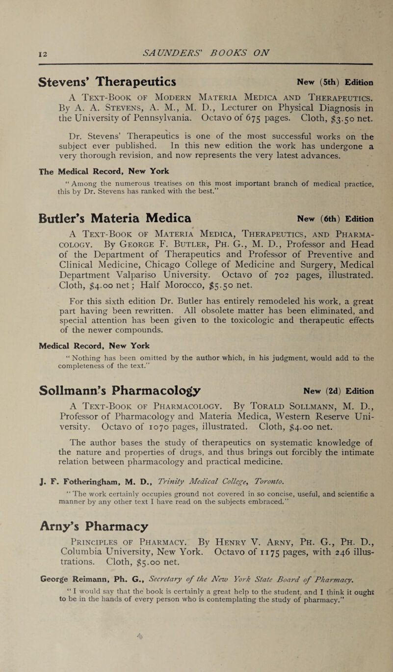 Stevens’ Therapeutics New (5th) Edition A Text-Book of Modern Materia Medica and Therapeutics. By A. A. Stevens, A. M., M. D., Lecturer on Physical Diagnosis in the University of Pennsylvania. Octavo of 675 pages. Cloth, $3.50 net. Dr. Stevens’ Therapeutics is one of the most successful works on the subject ever published. In this new edition the work has undergone a very thorough revision, and now represents the very latest advances. The Medical Record, New York “ Among the numerous treatises on this most important branch of medical practice, this by Dr. Stevens has ranked with the best.” Butler’s Materia Medica New (6th) Edition # A Text-Book of Materia Medica, Therapeutics, and Pharma¬ cology. By George F. Butler, Ph. G., M. D., Professor and Head of the Department of Therapeutics and Professor of Preventive and Clinical Medicine, Chicago College of Medicine and Surgery, Medical Department Valpariso University. Octavo of 702 pages, illustrated. Cloth, $4.00 net; Half Morocco, $5.50 net. For this sixth edition Dr. Butler has entirely remodeled his work, a great part having been rewritten. All obsolete matter has been eliminated, and special attention has been given to the toxicologic and therapeutic effects of the newer compounds. Medical Record, New York “ Nothing has been omitted by the author which, in his judgment, would add to the completeness of the text.” Sollmann’s Pharmacology New (2d) Edition A Text-Book of Pharmacology. By Torald Sollmann, M. D., Professor of Pharmacology and Materia Medica, Western Reserve Uni¬ versity. Octavo of 1070 pages, illustrated. Cloth, $4.00 net. The author bases the study of therapeutics on systematic knowledge of the nature and properties of drugs, and thus brings out forcibly the intimate relation between pharmacology and practical medicine. J. F. Fotheringham, M. D., Trinity Medical College, Toronto. “ The work certainly occupies ground not covered in so concise, useful, and scientific a manner by any other text I have read on the subjects embraced.” Arny’s Pharmacy Principles of Pharmacy. By Henry V. Arny, Pk. G., Ph. D., Columbia University, New York. Octavo of 1175 pages, with 246 illus¬ trations. Cloth, $5.00 net. George Reimann, Ph. G., Secretary of the New York State Board of Pharmacy.  I would say that the book is certainly a great help to the student, and I think it ought to be in the hands of every person who is contemplating the study of pharmacy.”