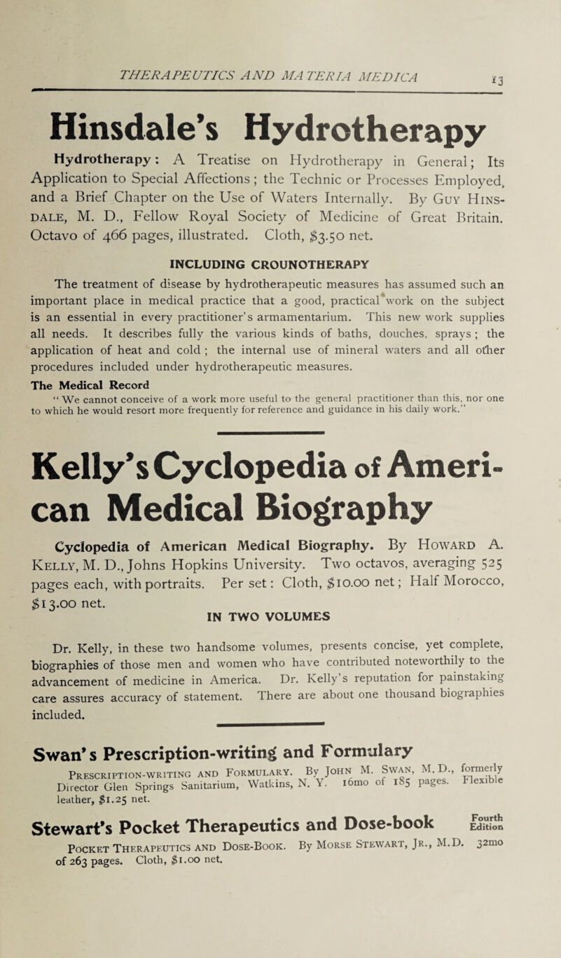 THERAPEUTICS AND MATERIA MEDIC A *3 Hinsdale’s Hydrotherapy Hydrotherapy: A Treatise on Hydrotherapy in General; Its Application to Special Affections; the Technic or Processes Employed, and a Brief Chapter on the Use of Waters Internally. By Guy Hins¬ dale, M. D., Fellow Royal Society of Medicine of Great Britain. Octavo of 466 pages, illustrated. Cloth, $3.50 net. INCLUDING CROUNOTHERAPY The treatment of disease by hydrotherapeutic measures has assumed such an important place in medical practice that a good, practical work on the subject is an essential in every practitioner’s armamentarium. This new work supplies all needs. It describes fully the various kinds of baths, douches, sprays ; the application of heat and cold ; the internal use of mineral waters and all other procedures included under hydrotherapeutic measures. The Medical Record “ We cannot conceive of a work more useful to the general practitioner than this, nor one to which he would resort more frequently for reference and guidance in his daily work.” Kelly’s Cyclopedia of Ameri¬ can Medical Biography Cyclopedia of American Medical Biography. By Howard A. Kelly, M. D., Johns Hopkins University. Two octavos, averaging 525 pages each, with portraits. Per set: Cloth, $10.00 net; Half Morocco, $13.00 net. IN TWO VOLUMES Dr. Kelly, in these two handsome volumes, presents concise, yet complete, biographies of those men and women who have contributed noteworthily to the advancement of medicine in America. Dr. Kelly s reputation for painstaking care assures accuracy of statement. T here are about one thousand biographies included. Swan* s Prescription-writing and Formulary Prescription-writing and Formulary. By John M. Swan, Director Glen Springs Sanitarium, Watkins, N. Y. iomo of l»5 leather, $1.25 net. M.D., pages. formerly Flexible Stewart’s Pocket Therapeutics and Dose-book Edition Pocket Therapeutics and Dose-Book. By Morse Stewart, Jr., M.D. 32mo of 263 pages. Cloth, $1.00 net.