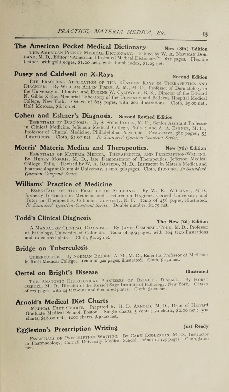 PR A CTICEy MATERIA MEDIC A, Etc. The American Pocket Medical Dictionary New (8th) Edition 1 he American Iockei Medical Dictionary. Edited by W. A. Newman Dor- land, M. D., Editor “ American Illustrated Medical Dictionary.” 677 pages Flexible leather, with gold edges, #1.00 net; with thumb index, $1.25 net. Pusey and Caldwell on X-Rays Second Edition The Praciical Application of the Rontgen Rays in Therapeutics and Diagnosis. By William Allen Pusey, A. M., M. D., Professor of Dermatology in the University of Illinois ; and Eugene W. Caldwell, B. S., Director of the Edward N. Gibbs X-Ray Memorial Laboratory of the University and Bellevue Hospital Medical College, New\ork. Octavo of 625 pnges, with 200 illustrations. Cloth, $s.oonet; Half Morocco, $6.50 net. Cohen and Eshner’s Diagnosis. Second Revised Edition Essentials of Diagnosis. By S. Solis-Cohen, M. D., Senior Assistant Professor in Clinical Medicine, Jefferson Medical College, Phila. ; and A. A. Eshnkr, M. D., Professor of Clinical Medicine, Philadelphia Polyclinic. Post-octavo, 382 pages ; 55 illustrations. Cloth, $1.00 net. In Saunders' Question-Comp end Series. Morris’ Materia Medica and Therapeutics. New (7th) Edition Essentials of Materia Medica, Therapeutics, and Prescription-Writing. By Henry Morris, M. D., late Demonstrator of Therapeutics, Jefferson Medical College, Phila. Revised by W. A. Bastedo, M. D., Instructor in Materia Medica and Pharmacology at Columbia University. 12mo, 300 pages. Cloth, $l„oo net. In Saunders' Question- Compend Series. % . Williams* Practice of Medicine Essentials of the Practice of Medicine. By W. R. Williams, M.D., formerly Instructor in Medicine and Lecturer on Hygiene, Cornell University ; and Tutor in Therapeutics, Columbia University, N. Y. l2mo of 456 pages, illustrated. In Saunders' Question-Compend Series. Double number, $1.75 net. Todd’s Clinical Diagnosis The New (2d) Edition A Manual of Clinical Diagnosis. By James Campbell Todd, M. D., Professor of Pathology, University of Colorado. l2mo of 469 pages, with 164 text-illustrations and 10 colored plates. Cloth, $2.25 net. Bridge on Tuberculosis Tuberculosis. By Norman Bridge, A. M., M. D., Emeritus Professor of Medicine in Rush Medical College. i2mo of 302 pages, illustrated. Cloth, #1.50 net. Oertel on Bright’s Disease illustrated The Anatomic Histological Processes of Bright’s Disease. By Horst Oertel, M. D., Director of the Russell Sage Institute of Pathology, New York. Octavo of 227 pages, with 44 text-cuts and 6 colored plates. Cloth, $5.00 net. Arnold’s Medical Diet Charts „ ^ ^ f . Medical Diet Charts. Prepared by H. D. Arnold, M. D., Dean of Harvar Graduate Medical School, Boston. Single charts, 5 cents; 50 charts, $2.00 net ; 500 charts, $18.00 net; 1000 charts, $30.00 net. Eggleston’s Prescription Writing Just Ready net.