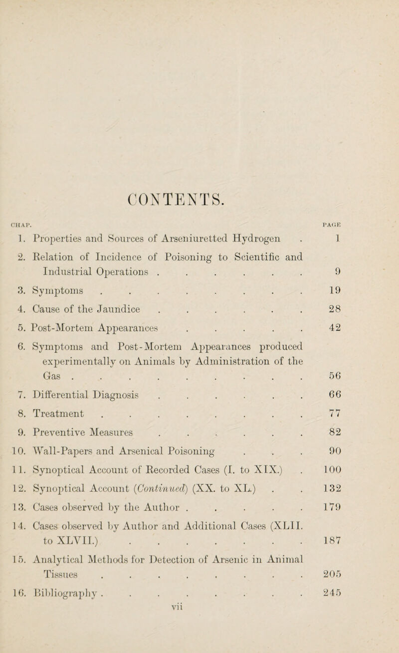 CONTENTS. CHAP. PAGE 1. Properties and Sources of Arseniuretted Hydrogen . 1 2. Relation of Incidence of Poisoning to Scientific and Industrial Operations ...... 9 3. Symptoms . . . . . . . . 19 4. Cause of the Jaundice . . . . . . 28 5. Post-Mortem Appearances . . . . . 42 6. Symptoms and Post-Mortem Appearances produced experimentally on Animals by Administration of the Gas . . . . . . . . . 56 7. Differential Diagnosis . . . . . . 66 8. Treatment . . . . . . . . 77 9. Preventive Measures . . . . . . 82 10. Wall-Papers and Arsenical Poisoning ... 90 11. Synoptical Account of Recorded Cases (I. to XIX.) . 100 12. Synoptical Account (Continued) (XX. to XL.) . . 132 13. Cases observed by the Author . . . . . 179 14. Cases observed by Author and Additional Cases (XLII. to XLYII.).187 1 5. Analytical Methods for Detection of Arsenic in Animal Tissues . . . . . . . .205 16. Bibliography . 245