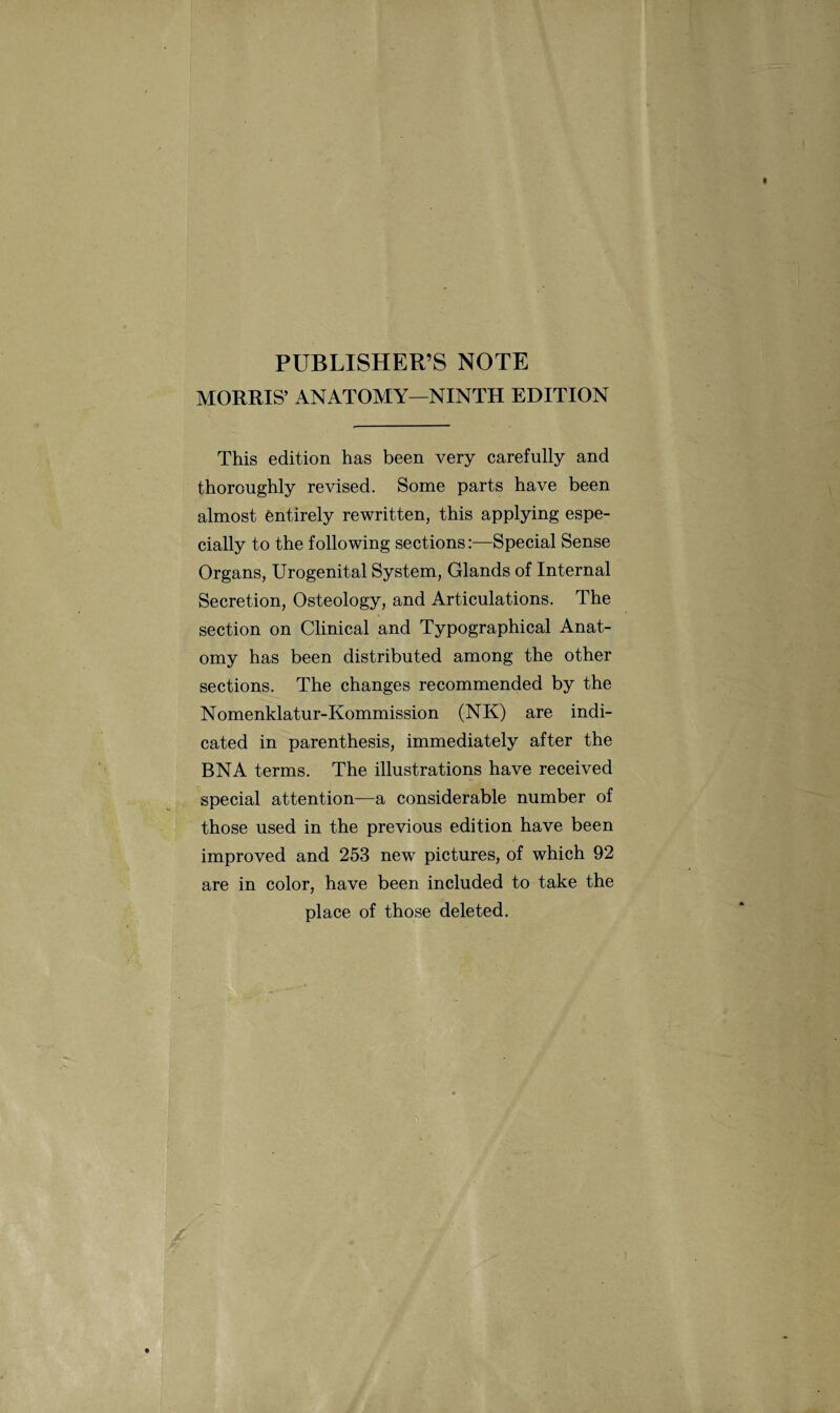 PUBLISHER’S NOTE MORRIS’ ANATOMY—NINTH EDITION This edition has been very carefully and thoroughly revised. Some parts have been almost entirely rewritten, this applying espe¬ cially to the following sections:—Special Sense Organs, Urogenital System, Glands of Internal Secretion, Osteology, and Articulations. The section on Clinical and Typographical Anat¬ omy has been distributed among the other sections. The changes recommended by the Nomenklatur-Kommission (NK) are indi¬ cated in parenthesis, immediately after the BN A terms. The illustrations have received special attention—a considerable number of those used in the previous edition have been improved and 253 new pictures, of which 92 are in color, have been included to take the place of those deleted.
