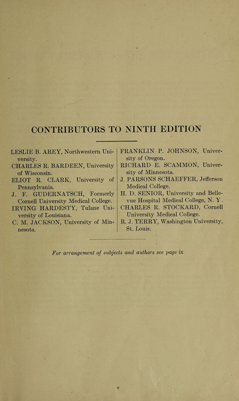 CONTRIBUTORS TO NINTH EDITION LESLIE B. AREY, Northwestern Uni¬ versity. CHARLES R. BARDEEN, University of Wisconsin. ELIOT R. CLARK, University of Pennsylvania. J. F. GUDERNATSCH, Formerly Cornell University Medical College. IRVING HARDESTY, Tulane Uni¬ versity of Louisiana. C. M. JACKSON, University of Min¬ nesota. FRANKLIN P. JOHNSON, Univer¬ sity of Oregon. RICHARD E. SCAMMON, Univer¬ sity of Minnesota. J. PARSONS SCHAEFFER, Jefferson Medical College. H. D. SENIOR, University and Belle¬ vue Hospital Medical College, N. Y. CHARLES R. STOCKARD, Cornell University Medical College. R. J. TERRY, Washington University, St. Louis. For arrangement of subjects and authors see page ix