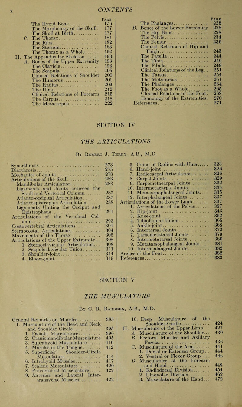 Page The Hyoid Bone. 176 The Morphology of the Skull. 177 The Skull a,t Birth. 177 C. The Thorax. 181 The Ribs. 182 The Sternum. 188 The Thorax as a Whole. 192 II. The Appendicular Skeleton. 193 A. Bones of the Upper Extremity 193 The Clavicle. 193 The Scapula. 195 Clinical Relations of Shoulder 200 The Humerus. 201 The Radius. 209 The Ulna. 212 Clinical Relations of Forearm 215 The Carpus. 218 The Metacarpus. 222 Page The Phalanges. 225 B. Bones of the Lower Extremity 228 The Hip Bone. 228 The Pelvis. 234 The Femur. 236 Clinical Relations of Hip and Thigh... 243 The Patella. 244 The Tibia. 246 The Fibula. 249 Clinical Relations of the Leg. . 251 The Tarsus. 254 The Metatarsus. 261 The Phalanges. 264 The Foot as a Whole. 265 Clinical Relations of the Foot. 268 Homology of the Extremities. 270 References. 271 SECTION IV THE ARTICULATIONS By Robert J. Terry A.B., M.D. Synarthrosis. 273 Diarthrosis. 275 Mechanics of Joints. 278 Articulations of the Skull. 283 Mandibular Articulation. 283 Ligaments and Joints between the Skull and Vertebral Column. 287 Atlanto-occipital Articulation. 287 Atlantoepistrophic Articulation. 288 Ligaments Uniting the Occiput and Epistropheus. 291 Articulations of the Vertebral Col¬ umn. 293 Costovertebral Articulations. 301 Sternocostal Articulations. 304 Movements of the Thorax. 306 Articulations of the Upper Extremity. . 308 1. Sternoclavicular Articulation... 308 2. Scapuloclavicular Union. 311 3. Shoulder-joint. 314 4. Elbow-joint. 319 5. Union of Radius with Ulna. 323 6. Hand-joint. 326 7. Radiocarpal Articulation. 326 8. Carpal Joints. 329 9. Carpometacarpal Joints. 332 10. Intermetacarpal Joints. 334 11. Metacarpophalangeal Joints.. . . 335 12. Interphalangeal Joints. 337 Articulations of the Lower Limb. 337 1. Articulations of the Pelvis. 337 2. Hip-joint. 343 3. Knee-joint. 352 4. Tibiofibular Union. 365 5. Ankle-joint. 368 6. Intertarsal Joints. 372 7. Tarsometatarsal Joints. 379 8. Intermetatarsal Joints. .. 380 9. Metatarsophalangeal Joints. . . . 381 10. Interphalangeal Joints. 382 Arches of the Foot. 382 References. 383 SECTION V THE MUSCULATURE By C. R. Bardeen, A.B., M.D. General Remarks on Muscles. 385 I. Musculature of the Head and Neck and Shoulder Girdle. 395 1. Facialis Musculature. 396 2. Craniomandibular Musculature 405 3. Suprahyoid Musculature. 410 4. Muscles of the Tongue. 412 5. Superficial Shoulder-Girdle Musculature. 414 6. Infrahyoid Muscles. 417 7. Scalene Musculature. 420 8. Prevertebral Musculature. 422 9. Anterior and Lateral Inter- transverse Muscles. 422 10. Deep Musculature of the Shoulder-Girdle... 424 II. Musculature of the Upper Limb.. . 427 A. Musculature of the Shoulder... 430 B. Pectoral Muscles and Axillary Fascia. 436 C. Musculature of the Arm. 441 1. Dorsal or Extensor Group . . 444 2. Ventral or Flexor Group.... 446 D. Musculature of the Forearm and Hand. 449 1. Radiodorsal Division. 454 2. Ulnovolar Division. 462 3. Musculature of the Hand... 472