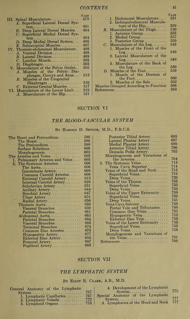 Page III. Spinal Musculature. 478 A. Superficial Lateral Dorsal Sys¬ tem. 481 B. Deep Lateral Dorsal Muscles. . 484 C. Superficial Medial Dorsal Sys¬ tem . 484 D. Deep Medial Dorsal System... 485 E. Suboccipital Muscles. 487 IV. Thoracic-abdominal Musculature.. 488 A. Ventral Division. 498 B. Lateral Division. 499 C. Lumbar Muscle. 503 D. Diaphragm. 503 V. Musculature of the Pelvic Outlet.. 505 A. Muscles of the Pelvic Dia¬ phragm, Coccyx and Anus... 513 B. Muscles of the Urogenital Diaphragm. 516 C. External Genital Muscles. 517 VI. Musculature of the Lower Limb... 519 A. Musculature of the Hip. 521 Page 1. Iliofemoral Musculature.... 521 , 2. Ischiopubofemoral Muscula¬ ture of the Hip. 529 B. Musculature of the Thigh. 530 1. Anterior Group. 533 2. Medial Group. 537 3. Posterior Group. 539 C. Musculature of the Leg. 543 1. Muscles of the Front of the Leg. 546 2. Lateral Musculature of the Leg. 549 3. Musculature of the Back of the Leg. 550 D. Muscles of the Foot. 559 1. Muscle of the Dorsum of the Foot. 560 2. Muscles of the Sole. 562 Muscles Grouped According to Function 568 References. 583 SECTION VI THE BLOOD-VASCULAR SYSTEM By Harold D. Senior, M.D., F.R.C.S, The Heart and Pericardium. 586 The Heart. 586 The Pericardium. 599 Surface Relations. 600 Morphogenesis. 602 The Arteries and Veins..... 605 1. Pulmonary Arteries and Veins.. . . 605 2. The Systemic Arteries. 606 The Aorta. 606 Innominate Artery... 608 Common Carotid Arteries. 609 External Carotid Artery. 613 Internal Carotid Artery. 626 Subclavian Artery..'. 631 Axillary Artery. 644 Brachial Artery. 647 Ulnar Artery. 651 Radial Artery. 656 Thoracic Aorta. 659 Visceral Branches. 659 Parietal Branches. 661 Abdominal Aorta. 663 Parietal Branches. 664 Visceral Branches. 665 Terminal Branches. 674 Common Iliac Arteries. 675 Hypogastric Artery. 677 External Iliac Artery.. .. 684 Femoral Artery. 687 Popliteal Artery. 693 Posterior Tibial Artery. 695 Lateral Plantar Artery. 697 Medial Plantar Artery. 699 Anterior Tibial Artery. 700 Dorsalis Pedis Artery..... 702 Morphogenesis and Variations of the Arteries. .. . .. 704 3. The Systemic Veins.. 713 Vena Cava Superior. 714 Veins of the Head and Neck. 715 Superficial Veins. 716 Deep Veins. 720 Veins of the Thorax. 733 Superficial Veins. 733 Deep Veins. 733 Veins of the Upper Extremity. .. . 739 Superficial Veins. 739 Deep Veins. 741 Vena Cava Inferior. 744 Portal Vein and Tributaries. ... 746 Common Iliac Veins. 751 Hypogastric Vein.. 752 External Iliac Vein. 755 Veins of the Lower Extremity .... 755 Superficial Veins. 755 Deep Veins. 758 Morphogenesis and Variations of the Veins. 761 References. 766 SECTION VII THE LYMPHATIC SYSTEM By Eliot R. Clark, A.B., M.D. General Anatomy of the Lymphatic System..,• ^67 1. Lymphatic Capillaries. 767 2. Lymphatic Vessels. 772 3. Lymphoid Organs. 773 4. Development of the Lymphatic System. Special Anatomy of the Lymphatic System.. A. Lymphatics of the Head and Neck 775 777 777