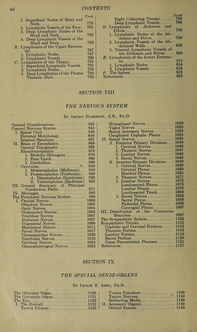 Xll Page 1. Superficial Nodes of Head and Neck. 779 2. Lymphatic Vessels of the Face. 781 3. Deep Lymphatic Nodes of the Head and Neck. 782 4. Deep Lymphatic Vessels of the Head and Neck. 783 B. Lymphatics of the Upper Extrem¬ ity.. 787 1. Lymphatic Nodes. 787 2. Lymphatic Vessels. 790 C. Lymphatics of the Thorax. 791 1. Superficial Lymphatic Vessels.. 791 2. Lymphatic Nodes. 792 3. Deep Lymphatics of the Thorax 794 Thoracic Duct. 795 Page Right Collecting Trunks. 796 Deep Lymphatic Vessels. 796 D. Lymphatics of Abdomen and Pelvis. 799 1. Lymphatic Nodes of the Ab¬ domen and Pelvis. 799 2. Lymphatic Vessels of the Ab¬ dominal Walls. 802 3. Visceral Lymphatic Vessels of the Abdomen and Pelvis.... 803 E. Lymphatics of the Lower Extrem¬ ity...... 814 1. Lymphatic Nodes. 814 2. Lymphatic Vessels. 818 F. The Spleen.:. 819 References.. 822 SECTION VIII THE NERVOUS SYSTEM By Irving Hardesty, A.B., Ph.D. General Considerations. 825 Central Nervous System. 845 I. Spinal Cord. 845 External Morphology. 846 Internal Structure. 851 II. Brain or Encephalon. 869 General Topography. 869 Rhombencephalon. 876 1. Medulla Oblongata. 876 2. Pons Varoli. 880 3. Cerebellum. 880 Cerebrum.. A . 910 1. Mesencephalon (Midbrain)... 910 2. Prosencephalon (Forebrain).. 920 A. Diencephalon (Interbrain) 920 B. Telencephalon (Endbrain) 923 III. General Summary of Principal Conduction Paths. 971 IV. Meninges. 985 The Peripheral Nervous System. 999 I. Cranial Nerves. 1000 Olfactory Nerves. 1002 Optic Nerves. 1004 Oculomotor Nerves. 1005 Trochlear Nerves. 1007 Abducens Nerves. 1007 Trigeminal Nerves. 1008 Masticator Nerves. 1015 Facial Nerves. 1017 Glossopalatine Nerves. 1020 Vestibular Nerves. 1023 Cochlear Nerves. 1024 Glossopharyngeal Nerves. 1025 Hypoglossal Nerves. 1026 Vagus Nerves. 1028 Spinal Accessory Nerves. 1033 Gangliated Cephalic Plexus. 1034 II. Spinal Nerves. 1039 A. Posterior Primary Divisions. . . 1046 1. Cervical Nerves. 1046 2. Thoracic Nerves'. 1047 3. Lumbar Nerves. 1048 4. Sacral Nerves...... 1049 B. Anterior Primary Divisions.. . . 1049 1. Cervical Nerves. 1049 Cervical Plexus. . . .. 1050 Brachial Plexus. 1055 2. Thoracic Nerves. 1071 3. Lumbar Nerves. 1075 Lumbosacral Plexus. 1075 Lumbar Plexus. 1076 Lumbosacral Trunk. 1083 4. Sacral Nerves. 1083 Sacral Plexus. 1083 Pudendal Plexus. 1095 Coccygeal Plexus. 1097 III. Distribution of the Cutaneous Branches. 1097 The Sympathetic System. 1105 Sympathetic Trunks. 1112 Cephalic and Cervical Portions. 1112 Thoracic Portion. 1116 Lumbar Portion. 1119 Sacral Portion. 1120 Great Prevertebral Plexuses. 1121 References. 1127 SECTION IX THE SPECIAL SENSE-ORGANS By Leslie B. The Olfactory Organ. 1130 The Gustatory Organ. 1131 The Eye.*. . . . 1132 I. The Eyeball. 1132 Tunica Fibrosa. 1133 Arey, Ph.D. Tunica Vasculosa. 1136 Tunica Nervosa.“■ 1140 Refracting Media. 1145 II. Accessory Organs. 1149 Orbital Fasciae. 1149