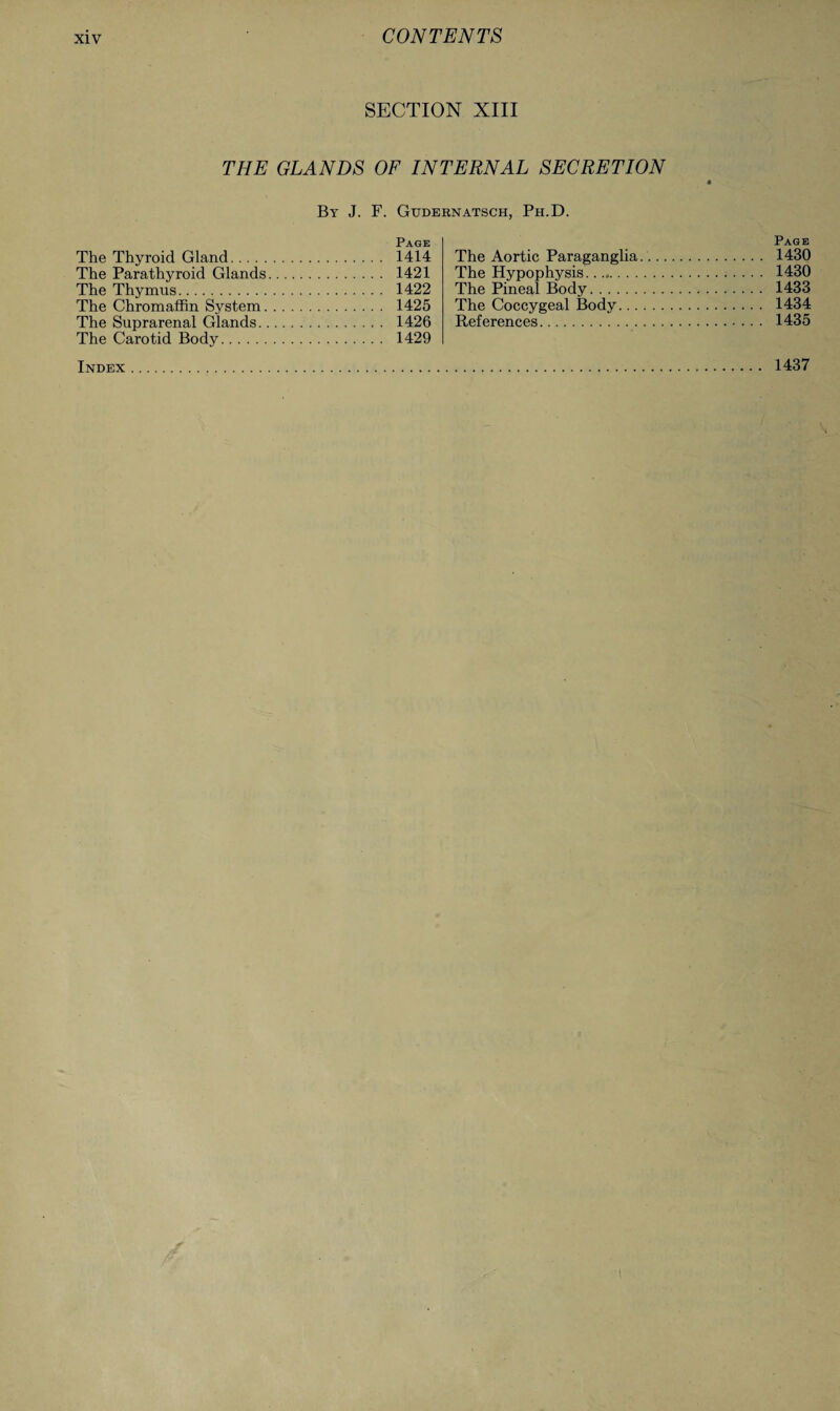 SECTION XIII THE GLANDS OF INTERNAL SECRETION By J. F. Gudernatsch, Ph.D. Page The Thyroid Gland. 1414 The Parathyroid Glands. 1421 The Thymus. 1422 The Chromaffin System. 1425 The Suprarenal Glands. 1426 The Carotid Body. 1429 Page The Aortic Paraganglia.. 1430 The Hypophysis. 1430 The Pineal Body. 1433 The Coccygeal Body. 1434 References. 1435 1437 Index
