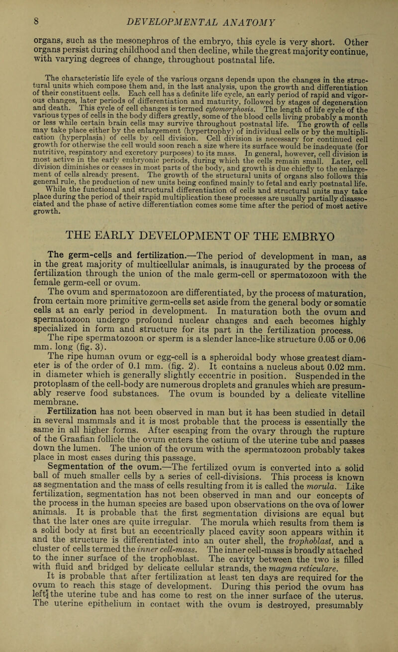 organs, such as the mesonephros of the embryo, this cycle is very short. Other organs persist during childhood and then decline, while the great majority continue, with varying degrees of change, throughout postnatal life. The characteristic life cycle of the. various organs depends upon the changes in the struc¬ tural units which compose them and, in the last analysis, upon the growth and differentiation of their constituent cells. Each cell has a definite life cycle, an early period of rapid and vigor¬ ous changes, later periods of differentiation and maturity, followed by stages of degeneration and death. This cycle of cell changes is termed cytomorphosis. The length of life cycle of the various types of cells in the body differs greatly, some of the blood cells living probably a month or less while certain brain cells may survive throughout postnatal life. The growth of cells may take place either by the enlargement (hypertrophy) of individual cells or by the multipli¬ cation (hyperplasia) of cells by cell division. Cell division is necessary for continued cell growth for otherwise the cell would soon reach a size where its surface would be inadequate (for nutritive, respiratory and excretory purposes) to its mass. In general, however, cell division is most active in the early embryonic periods, during which the cells remain small. Later, cell division diminishes or ceases in most parts of the body, and growth is due chiefly to the enlarge¬ ment of cells already present. The growth of the structural units of organs also follows this general rule, the production of new units being confined mainly to fetal and early postnatal life. While the functional and structural differentiation of cells and structural units may take place during the period of their rapid multiplication these processes are usually partially disasso- ciated and the phase of active differentiation comes some time after the period of most active growth. THE EARLY DEVELOPMENT OF THE EMBRYO The germ-cells and fertilization.—The period of development in man, as in the great majority of multicellular animals, is inaugurated by the process of fertilization through the union of the male germ-cell or spermatozoon with the female germ-cell or ovum. The ovum and spermatozoon are differentiated, by the process of maturation, from certain more primitive germ-cells set aside from the general body or somatic cells at an early period in development. In maturation both the ovum and spermatozoon undergo profound nuclear changes and each becomes highly specialized in form and structure for its part in the fertilization process. The ripe spermatozoon or sperm is a slender lance-like structure 0.05 or 0.06 mm. long (fig. 3). The ripe human ovum or egg-cell is a spheroidal body whose greatest diam¬ eter is of the order of 0.1 mm. (fig. 2). It contains a nucleus about 0.02 mm. in diameter which is generally slightly eccentric in position. Suspended in the protoplasm of the cell-body are numerous droplets and granules which are presum¬ ably reserve food substances. The ovum is bounded by a delicate vitelline membrane. Fertilization has not been observed in man but it has been studied in detail in several mammals and it is most probable that the process is essentially the same in all higher forms. After escaping from the ovary through the rupture of the Graafian follicle the ovum enters the ostium of the uterine tube and passes down the lumen. The union of the ovum with the spermatozoon probably takes place in most cases during this passage. Segmentation of the ovum.—The fertilized ovum is converted into a solid ball of much smaller cells by a series of cell-divisions. This process is known as segmentation and the mass of cells resulting from it is called the morula. Like fertilization, segmentation has not been observed in man and our concepts of the process in.the human species are based upon observations on the ova of lower animals. It is probable that the first segmentation divisions are equal but that the later ones are quite irregular. The morula which results from them is a solid body at first but an eccentrically placed cavity soon appears within it and the structure is differentiated into an outer shell, the trophoblast, and a cluster of cells termed the inner cell-mass. The inner cell-mass is broadly attached to the inner surface of the trophoblast. The cavity between the two is filled with fluid and bridged by delicate cellular strands, the magma reticulare. It is probable that after fertilization at least ten days are required for the ovum to reach this stage of development. During this period the ovum has leftlthe uterine tube and has come to rest on the inner surface of the uterus. The uterine epithelium in contact with the ovum is destroyed, presumably