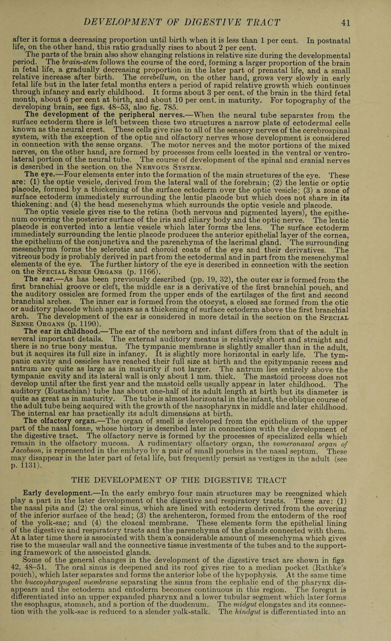 after it forms a decreasing proportion until birth when it is less than 1 per cent. In postnatal life, on the other hand, this ratio gradually rises to about 2 per cent. The parts of the brain also show changing relations in relative size during the developmental period. The brain-stem follows the course of the cord, forming a larger proportion of the brain in fetal life, a gradually decreasing proportion in the later part of prenatal life, and a small relative increase after birth. The cerebellum, on the other hand, grows very slowly in early fetal life but in the later fetal months enters a period of rapid relative growth which continues through infancy and early childhood. It forms about 3 per cent, of the brain in the third fetal month, about 6 per cent at birth, and about 10 per cent, in maturity. For topography of the developing brain, see figs. 48-53, also fig. 785. The development of the peripheral nerves.—When the neural tube separates from the surface ectoderm there is left between these two structures a narrow plate of ectodermal cells known as the neural crest. These cells give rise to all of the sensory nerves of the cerebrospinal system, with the exception of the optic and olfactory nerves whose development is considered in connection with the sense organs. The motor nerves and the motor portions of the mixed nerves, on the other hand, are formed by processes from cells located in the ventral or ventro¬ lateral portion of the neural tube. The course of development of the spinal and cranial nerves is described in the section on the Nervous System. The eye.—Four elements enter into the formation of the main structures of the eye. These are: (1) the optic vesicle, derived from the lateral wall of the forebrain; (2) the lentic or optic placode, formed by a thickening of the surface ectoderm over the optic vesicle; (3) a zone of surface ectoderm immediately surrounding the lentic placode but which does not share in its thickening; and (4) the head mesenchyma which surrounds the optic vesicle and placode. The optic vesicle gives rise to the retina (both nervous and pigmented layers), the epithe- num covering the posterior surface of the iris and ciliary body and the optic nerve. The lentic placode is converted into a lentic vesicle which later forms the lens. The surface ectoderm immediately surrounding the lentic placode produces the anterior epithelial layer of the cornea, the epithelium of the conjunctiva and the parenchyma of the lacrimal gland. The surrounding mesenchyma forms the sclerotic and choroid coats of the eye and their derivatives. The vitreous body is probably derived in part from the ectodermal and in part from the mesenchymal elements of the eye. The further history of the eye is described in connection with the section on the Special Sense Organs (p. 1166). The ear.—As has been previously described (pp. 19, 32), the outer ear is formed from the first branchial groove or cleft, the middle ear is a derivative of the first branchial pouch, and the auditory ossicles are formed from the upper ends of the cartilages of the first and second branchial arches. The inner ear is formed from the otocyst, a closed sac formed from the otic or auditory placode which appears as a thickening of surface ectoderm above the first branchial arch. The development of the ear is considered in more detail in the section on the Special Sense Organs (p. 1190). The ear in childhood.—The ear of the newborn and infant differs from that of the adult in several important details. The external auditory meatus is relatively short and straight and there is no true bony meatus. The tympanic membrane is slightly smaller than in the adult, but it acquires its full size in infancy. It is slightly more horizontal in early life. The tym¬ panic cavity and ossicles have reached their full size at birth and the epitympanic recess and antrum are quite as large as in maturity if not larger. The antrum lies entirely above the tympanic cavity and its lateral wall is only about 1 mm. thick. The mastoid process does not develop until after the first year and the mastoid cells usually appear in later childhood. The auditory (Eustachian) tube has about one-half of its adult length at birth but its diameter is quite as great as in maturity. The tube is almost horizontal in the infant, the oblique course of the adult tube being acquired with the growth of the nasopharynx in middle and later childhood. The internal ear has practically its adult dimensions at birth. The olfactory organ.—The organ of smell is developed from the epithelium of the upper part of the nasal fossae, whose history is described later in connection with the development of the digestive tract. The olfactory nerve is formed by the processes of specialized cells which remain in the olfactory mucosa. A rudimentary olfactory organ, the vomeronasal organ of Jacobson, is represented in the embryo by a pair of small pouches in the nasal septum. These may disappear in the later part of fetal life, but frequently persist as vestiges in the adult (see p. 1131). THE DEVELOPMENT OF THE DIGESTIVE TRACT Early development.—In the early embryo four main structures may be recognized which play a part in the later development of the digestive and respiratory tracts. These are: (1) the nasal pits and (2) the oral sinus, which are lined with ectoderm derived from the covering of the inferior surface of the head; (3) the archenteron, formed from the entoderm of the roof of the yolk-sac; and (4) the cloacal membrane. These elements form the epithelial lining of the digestive and respiratory tracts and the parenchyma of the glands connected with them. At a later time there is associated with them'a considerable amount of mesenchyma which gives rise to the muscular wall and the connective tissue investments of the tubes and to the support¬ ing framework of the associated glands. Some of the general changes in the development of the digestive tract are shown in figs 42, 48-51. The oral sinus is deepened and its roof gives rise to a median pocket (Rathke’s pouch), which later separates and forms the anterior lobe of the hypophysis. At the same time the buccopharyngeal membrane separating the sinus from the cephalic end of the pharynx dis¬ appears and the ectoderm and entoderm becomes continuous in this region. The foregut is differentiated into an upper expanded pharynx and a lower tubular segment which later forms the esophagus, stomach, and a portion of the duodenum. The midgut elongates and its connec¬ tion with the yolk-sac is reduced to a slender yolk-stalk. The hindgut is differentiated into an