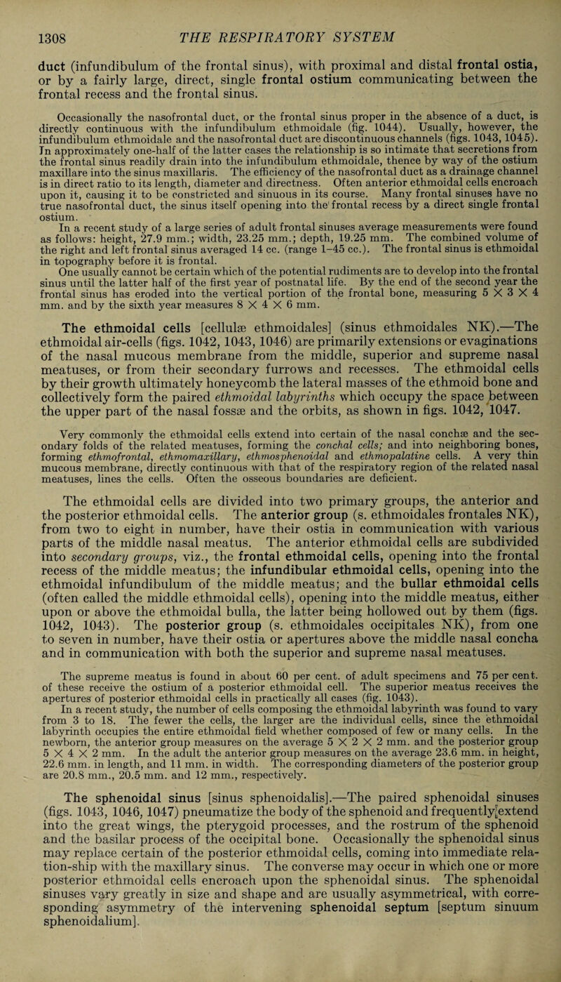 duct (infundibulum of the frontal sinus), with proximal and distal frontal ostia, or by a fairly large, direct, single frontal ostium communicating between the frontal recess and the frontal sinus. Occasionally the nasofrontal duct, or the frontal sinus proper in the absence of a duct, is directly continuous with the infundibulum ethmoidale (fig. 1044). Usually, however, the infundibulum ethmoidale and the nasofrontal duct are discontinuous channels (figs. 1043, 1045). In approximately one-half of the latter cases the relationship is so intimate that secretions from the frontal sinus readily drain into the infundibulum ethmoidale, thence by way of the ostium maxillare into the sinus maxillaris. The efficiency of the nasofrontal duct as a drainage channel is in direct ratio to its length, diameter and directness. Often anterior ethmoidal cells encroach upon it, causing it to be constricted and sinuous in its course. Many frontal sinuses have no true nasofrontal duct, the sinus itself opening into the1 frontal recess by a direct single frontal ostium. In a recent study of a large series of adult frontal sinuses average measurements were found as follows: height, 27.9 mm.; width, 23.25 mm.; depth, 19.25 mm. The combined volume of the right and left frontal sinus averaged 14 cc. (range 1-45 cc.). The frontal sinus is ethmoidal in topography before it is frontal. One usually cannot be certain which of the potential rudiments are to develop into the frontal sinus until the latter half of the first year of postnatal life. By the end of the second year the frontal sinus has eroded into the vertical portion of the frontal bone, measuring 5X3X4 mm. and by the sixth year measures 8X4X6 mm. The ethmoidal cells [cellulse ethmoidales] (sinus ethmoidales NK).—The ethmoidal air-cells (figs. 1042, 1043,1046) are primarily extensions or evaginations of the nasal mucous membrane from the middle, superior and supreme nasal meatuses, or from their secondary furrows and recesses. The ethmoidal cells by their growth ultimately honeycomb the lateral masses of the ethmoid bone and collectively form the paired ethmoidal labyrinths which occupy the space between the upper part of the nasal fossae and the orbits, as shown in figs. 1042, 1047. Very commonly the ethmoidal cells extend into certain of the nasal conchse and the sec¬ ondary folds of the related meatuses, forming the conchal cells; and into neighboring bones, forming ethmofrontal, ethmomaxillary, ethmosphenoidal and ethmopalatine cells. A very thin mucous membrane, directly continuous with that of the respiratory region of the related nasal meatuses, lines the cells. Often the osseous boundaries are deficient. The ethmoidal cells are divided into two primary groups, the anterior and the posterior ethmoidal cells. The anterior group (s. ethmoidales frontales NK), from two to eight in number, have their ostia in communication with various parts of the middle nasal meatus. The anterior ethmoidal cells are subdivided into secondary groups, viz., the frontal ethmoidal cells, opening into the frontal recess of the middle meatus; the infundibular ethmoidal cells, opening into the ethmoidal infundibulum of the middle meatus; and the bullar ethmoidal cells (often called the middle ethmoidal cells), opening into the middle meatus, either upon or above the ethmoidal bulla, the latter being hollowed out by them (figs. 1042, 1043). The posterior group (s. ethmoidales occipitales NK), from one to seven in number, have their ostia or apertures above the middle nasal concha and in communication with both the superior and supreme nasal meatuses. The supreme meatus is found in about bO per cent, of adult specimens and 75 per cent, of these receive the ostium of a posterior ethmoidal cell. The superior meatus receives the apertures of posterior ethmoidal cells in practically all cases (fig. 1043). In a recent study, the number of cells composing the ethmoidal labyrinth was found to vary from 3 to 18. The fewer the cells, the larger are the individual cells, since the ethmoidal labyrinth occupies the entire ethmoidal field whether composed of few or many cells. In the newborn, the anterior group measures on the average 5X2X2 mm. and the posterior group 5X4X2 mm. In the adult the anterior group measures on the average 23.6 mm. in height, 22.6 mm. in length, and 11 mm. in width. The corresponding diameters of the posterior group are 20.8 mm., 20.5 mm. and 12 mm., respectively. The sphenoidal sinus [sinus sphenoidalis].—The paired sphenoidal sinuses (figs. 1043, 1046, 1047) pneumatize the body of the sphenoid and frequently[extend into the great wings, the pterygoid processes, and the rostrum of the sphenoid and the basilar process of the occipital bone. Occasionally the sphenoidal sinus may replace certain of the posterior ethmoidal cells, coming into immediate rela¬ tion-ship with the maxillary sinus. The converse may occur in which one or more posterior ethmoidal cells encroach upon the sphenoidal sinus. The sphenoidal sinuses vary greatly in size and shape and are usually asymmetrical, with corre¬ sponding asymmetry of the intervening sphenoidal septum [septum sinuum sphenoidalium].