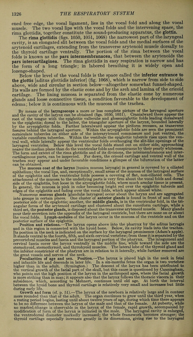 ened free edge, the vocal ligament, lies in the vocal fold and along the vocal muscle. The two vocal lips with the vocal folds and the intervening space, the rima glottidis, together constitute the sound-producing apparatus, the glottis. The rima glottidis (figs. 1050, 1051, 1068) the narrowest part of the laryngeal cavity, is an elongated slit between the vocal folds and the medial surfaces of the arytenoid cartilages, extending from the transverse arytenoid muscle dorsally to the thyroid cartilage ventrally. The portion of the rima between the vocal folds is known as the pars intermembranacea, that between the arytenoids the pars intercartilaginea. The rima glottidis in easy respiration is narrow and has the form of a long triangle; in labored breathing it is widely open and lozenge-shaped. Below the level of the vocal folds is the space called the inferior entrance to the glottis [aditus glottidis inferior] (fig. 1068), which is narrow from side to side above, wide and circular in section below—altogether somewhat funnel-shaped. Its walls are formed by the elastic cone and by the arch and lamina of the cricoid cartilage. The lining mucosa is separated from the elastic cone by numerous glands and loose connective tissue, a condition favorable to the development of edema; below it is continuous with the mucosa of the trachea. By means of the laryngoscope a more or less complete picture of the laryngeal aperture and the cavity of the larynx can be obtained (figs. 1050, 1051). Cranialward there appear the root of the tongue with the epiglottic valleculse and glossoepiglottic folds leading dorsalward to the epiglottis; dorsal to the latter, the triangular aperture of the larynx, bounded laterally by the aryepiglottic folds. Farther lateralward appear the piriform recesses, as transverse fissures behind the laryngeal aperture. Within the aryepiglottic folds are seen the prominent corniculate tubercles on either side of the interarytenoid commissure and just ventral, the variable cuneiform tubercles. Within the vestibule the epiglottic tubercle rises upon the ven¬ tral wall, while laterally appear the ventricular folds overhanging the slit-like openings of the laryngeal ventricles. Below this level the vocal folds stand out on either side, approaching nearer the median plane than do the ventricular folds and conspicuous by their pearly whiteness. The form and extent of the rima glottidis and of its divisions, the intermembranous and inter- cartilaginous parts, can be inspected. Far down, the cricoid cartilage and ventral wall of the trachea may appear and under favorable conditions a glimpse of the bifurcation of the latter can be obtained. The mucous coat of the larynx [tunica mucosa laryngis] in general is covered by a ciliated epithelium; the vocal lips, and, exceptionally, small areas of the mucosa of the laryngeal surface of the epiglottis and the ventricular folds possess a covering of flat, non-ciliated cells. The attachment of the mucosa to the underlying parts is very firm about the vocal folds arid dorsal side of the epiglottis, but loose in the aryepiglottic folds, where much areolar tissue is present. In general, the mucosa is pink in color becoming bright red over the epiglottic tubercle and edges of the epiglottis and fading over the vocal folds, which appear almost white. Numerous mucous glands [glandulse laryngese] occur about the larynx and are aggregated into groups in certain places. One cluster of anterior glands is found in front of and on the posterior side of the epiglottis; another, the middle glands, is in the ventricular fold, in the tri¬ angular fovea of the arytenoid cartilage and clustered about the cuneiform cartilage, while a third set, the posterior glands, is disposed about the transverse arytenoid muscle. Many glands pour their secretion into the appendix of the laryngeal ventricle, but there are none on or about the vocal folds. Lymph-nodules of the larynx occur in the mucosa of the ventricle and on the posterior surface of the epiglottis. Position and relations.—The larynx opens above into the pharynx by the aditus laryngis and in this region is connected with the hyoid bone. Below, its cavity leads into the trachea. Its position in the neck is indicated on the surface by the laryngeal prominence (Adam’s apple). It stands ventral to the fourth, fifth, and sixth cervical vertebr®; from these it is separated by the prevertebral muscles and fascia and the laryngeal portion of the pharynx. The integument and cervical fascia cover the larynx ventrally in the middle line, while toward the side are the sternohyoid, sternothyroid, and thyrohyoid muscles. The lateral lobe of the thyroid gland and the inferior constrictor of the pharynx are in relation to it laterally, while further removed are the great vessels and nerves of the neck. Peculiarities of age and sex. Position.—The larynx is placed high in the neck in fetal and infantile life and descends in later life. In a six-months fetus the organ is two vertebrae higher than in the adult. (Symington.) The descent of the larynx has been attributed to the vertical growth of the facial part of the skull, but this cause is questioned by Cunningham, who points out the high position of the larynx in the anthropoid apes, where the facial. growth is more striking than in man; it appears also that the larynx follows the thoracic viscera in their subsidence, which, according to Mehnert, continues until old age. At birth the interval between the hyoid bone and thyroid cartilage is relatively very small and increases but little during early life. Growth and form (cf. p. 51).—The larynx of the newborn is relatively large and in contour more rounded than that of the adult. The organ continues to grow until the third year, when a resting period begins, lasting until about twelve years of age, during which time there appears to be no difference between the larynx of the male and that of the female. At puberty, while no marked change is observable in the larynx of the female, rapid growth, accompanied by modification of form of the larynx is initiated in the male. The laryngeal cavity is enlarged, the ventrodorsal diameter markedly increased; the whole framework becomes stronger; the thyroid cartilage especially increases greatly in its dimensions, giving rise to the laryngeal