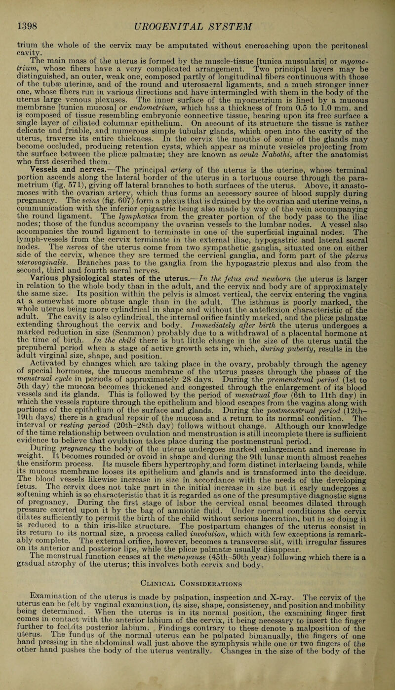 trium the whole of the cervix may be amputated without encroaching upon the peritoneal cavity. The main mass of the uterus is formed by the muscle-tissue [tunica muscularis] or myome¬ trium, whose fibers have a very complicated arrangement. Two principal layers may be distinguished, an outer, weak one, composed partly of longitudinal fibers continuous with those of the tubse uterinse, and of the round and uterosacral ligaments, and a much stronger inner one, whose fibers run in various directions and have intermingled with them in the body of the uterus large venous plexuses. The inner surface of the myometrium is lined by a mucous membrane [tunica mucosa] or endometrium, which has a thickness of from 0.5 to 1.0 mm. and is composed of tissue resembling embryonic connective tissue, bearing upon its free surface a single layer of ciliated columnar epithelium. On account of its structure the tissue is rather delicate and friable, and numerous simple tubular glands, which open into the cavity of the uterus, traverse its entire thickness. In the cervix the mouths of some of the glands may become occluded, producing retention cysts, which appear as minute vesicles projecting from the surface between the plicae palmatae; they are known as ovula Nabothi, after the anatomist who first described them. Vessels and nerves.—The principal artery of the uterus is the uterine, whose terminal portion ascends along the lateral border of the uterus in a tortuous course through the para¬ metrium (fig. 571), giving off lateral branches to both surfaces of the uterus. Above, it anasto¬ moses with the ovarian artery, which thus forms an accessory source of blood supply during pregnancy. The veins (fig. 607) form a plexus that is drained by the ovarian and uterine veins, a communication with the inferior epigastric being also made by way of the vein accompanying the round ligament. The lymphatics from the greater portion of the body pass to the iliac nodes; those of the fundus accompany the ovarian vessels to the lumbar nodes. A vessel also accompanies the round ligament to terminate in one of the superficial inguinal nodes. The lymph-vessels from the cervix terminate in the external iliac, hypogastric and lateral sacral nodes. The nerves of the uterus come from two sympathetic ganglia, situated one on either side of the cervix, whence they are termed the cervical ganglia, and form part of the plexus uterovaginalis. Branches pass to the ganglia from the hypogastric plexus and also from the second, third and fourth sacral nerves. Various physiological states of the uterus.—In the fetus and newborn the uterus is larger in relation to the whole body than in the adult, and the cervix and body are of approximately the same size. Its position within the pelvis is almost vertical, the cervix entering the vagina at a somewhat more obtuse angle than in the adult. The isthmus is poorly marked, the whole uterus being more cylindrical in shape and without the anteflexion characteristic of the adult. _ The cavity is also cylindrical, the internal orifice faintly marked, and the plicae palmatae extending throughout the cervix and body. Immediately after birth the uterus undergoes a marked reduction in size (Scammon) probably due to a withdrawal of a placental hormone at the time of birth. In the child there is but little change in the size of the uterus until the prepuberal period when a stage of active growth sets in, which, during puberty, results in the adult virginal size, shape, and position. Activated by changes which are taking place in the ovary, probably through the agency of special hormones, the mucous membrane of the uterus passes through the phases of the menstrual cycle in periods of approximately 28 days. During the premenstrual period (1st to 5th day) the mucosa becomes thickened and congested through the enlargement of its blood vessels and its glands. This is followed by the period of menstrual flow (6th to 11th day) in which the vessels rupture through the epithelium and blood escapes from the vagina along with portions of the epithelium of the surface and glands. During the postmenstrual period (12th- 19th days) there is a gradual repair of the mucosa and a return to its normal condition. The interval or resting period (20th-28th day) follows without change. Although our knowledge of the time relationship between ovulation and menstruation is still incomplete there is sufficient evidence to believe that ovulation takes place during the postmenstrual period. During pregnancy the body of the uterus undergoes marked enlargement and increase in weight. It becomes rounded or ovoid in shape and during the 9th lunar month almost reaches the ensiform process. Its muscle fibers hypertrophy and form distinct interlacing bands, while its mucous membrane looses its epithelium and glands and is transformed into the deciduae. The blood vessels likewise increase in size in accordance with the needs of the developing fetus. _ The cervix does not take part in the initial increase in size but it early undergoes a softening which is so characteristic that it is regarded as one of the presumptive diagnostic signs of pregnancy. During the first stage of labor the cervical canal becomes dilated through pressure exerted upon it by the bag of amniotic fluid. Under normal conditions the cervix dilates sufficiently to permit the birth of the child without serious laceration, but in so doing it is reduced to a thin iris-like structure. The postpartum changes of the uterus consist in its return to its normal size, a process called involution, which with few exceptions is remark¬ ably complete. The external orifice, however, becomes a transverse slit, with irregular fissures on its anterior and posterior lips, while the plicae palmatae usually disappear. I he menstrual function ceases at the menopause (45th—50th year) following which there is a gradual atrophy of the uterus; this involves both cervix and body. Clinical Considerations Examination of the uterus is made by palpation, inspection and X-ray. The cervix of the uterus can be felt by vaginal examination, its size, shape, consistency, and position and mobility being determined. When the uterus is in its normal position, the examining finger first comes in contact with the anterior labium of the cervix, it being necessary to insert the finger further to feel its posterior labium. Findings contrary to these denote a malposition of the uterus. The fundus of the normal uterus can be palpated bimanually, the fingers of one hand pressing in the abdominal wall just above the symphysis while one or two fingers of the other hand pushes the body of the uterus ventrally. Changes in the size of the body of the