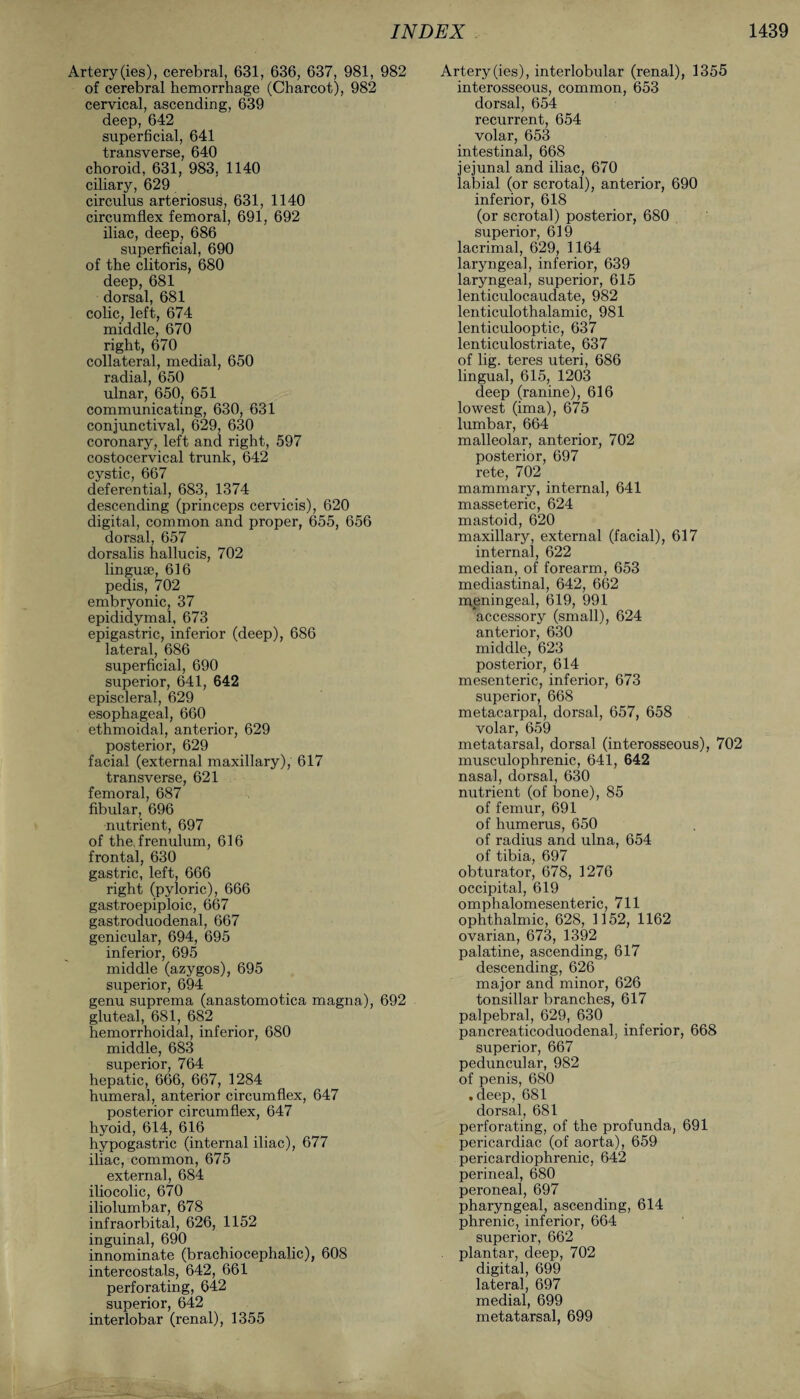 Artery (ies), cerebral, 631, 636, 637, 981, 982 of cerebral hemorrhage (Charcot), 982 cervical, ascending, 639 deep, 642 superficial, 641 transverse, 640 choroid, 631, 983, 1140 ciliary, 629 circulus arteriosus, 631, 1140 circumflex femoral, 691, 692 iliac, deep, 686 superficial, 690 of the clitoris, 680 deep, 681 dorsal, 681 colic, left, 674 middle, 670 right, 670 collateral, medial, 650 radial, 650 ulnar, 650, 651 communicating, 630, 631 conjunctival, 629, 630 coronary, left and right, 597 costocervical trunk, 642 cystic, 667 deferential, 683, 1374 descending (princeps cervicis), 620 digital, common and proper, 655, 656 dorsal, 657 dorsalis hallucis, 702 linguae, 616 pedis, 702 embryonic, 37 epididymal, 673 epigastric, inferior (deep), 686 lateral, 686 superficial, 690 superior, 641, 642 episcleral, 629 esophageal, 660 ethmoidal, anterior, 629 posterior, 629 facial (external maxillary), 617 transverse, 621 femoral, 687 fibular, 696 nutrient, 697 of the, frenulum, 616 frontal, 630 gastric, left, 666 right (pyloric), 666 gastroepiploic, 667 gastroduodenal, 667 genicular, 694, 695 inferior, 695 middle (azygos), 695 superior, 694 genu suprema (anastomotica magna), 692 gluteal, 681, 682 hemorrhoidal, inferior, 680 middle, 683 superior, 764 hepatic, 666, 667, 1284 humeral, anterior circumflex, 647 posterior circumflex, 647 hyoid, 614, 616 hypogastric (internal iliac), 677 iliac, common, 675 external, 684 iliocolic, 670 iliolumbar, 678 infraorbital, 626, 1152 inguinal, 690 innominate (brachiocephalic), 608 intercostals, 642, 661 perforating, 642 superior, 642 interlobar (renal), 1355 Artery (ies), interlobular (renal), 1355 interosseous, common, 653 dorsal, 654 recurrent, 654 volar, 653 intestinal, 668 jejunal and iliac, 670 labial (or scrotal), anterior, 690 inferior, 618 (or scrotal) posterior, 680 superior, 619 lacrimal, 629, 1164 laryngeal, inferior, 639 laryngeal, superior, 615 lenticulocaudate, 982 lenticulothalamic, 981 lenticulooptic, 637 lenticulostriate, 637 of lig. teres uteri, 686 lingual, 615, 1203 deep (ranine), 616 lowest (ima), 675 lumbar, 664 malleolar, anterior, 702 posterior, 697 rete, 702 mammary, internal, 641 masseteric, 624 mastoid, 620 maxillary, external (facial), 617 internal, 622 median, of forearm, 653 mediastinal, 642, 662 meningeal, 619, 991 ’accessory (small), 624 anterior, 630 middle, 623 posterior, 614 mesenteric, inferior, 673 superior, 668 metacarpal, dorsal, 657, 658 volar, 659 metatarsal, dorsal (interosseous), 702 musculophrenic, 641, 642 nasal, dorsal, 630 nutrient (of bone), 85 of femur, 691 of humerus, 650 of radius and ulna, 654 of tibia, 697 obturator, 678, 1276 occipital, 619 omphalomesenteric, 711 ophthalmic, 628, 1152, 1162 ovarian, 673, 1392 palatine, ascending, 617 descending, 626 major and minor, 626 tonsillar branches, 617 palpebral, 629, 630 pancreaticoduodenal, inferior, 668 superior, 667 peduncular, 982 of penis, 680 .deep, 681 dorsal, 681 perforating, of the profunda, 691 pericardiac (of aorta), 659 pericardiophrenic, 642 perineal, 680 peroneal, 697 pharyngeal, ascending, 614 phrenic, inferior, 664 superior, 662 plantar, deep, 702 digital, 699 lateral, 697 medial, 699 metatarsal, 699