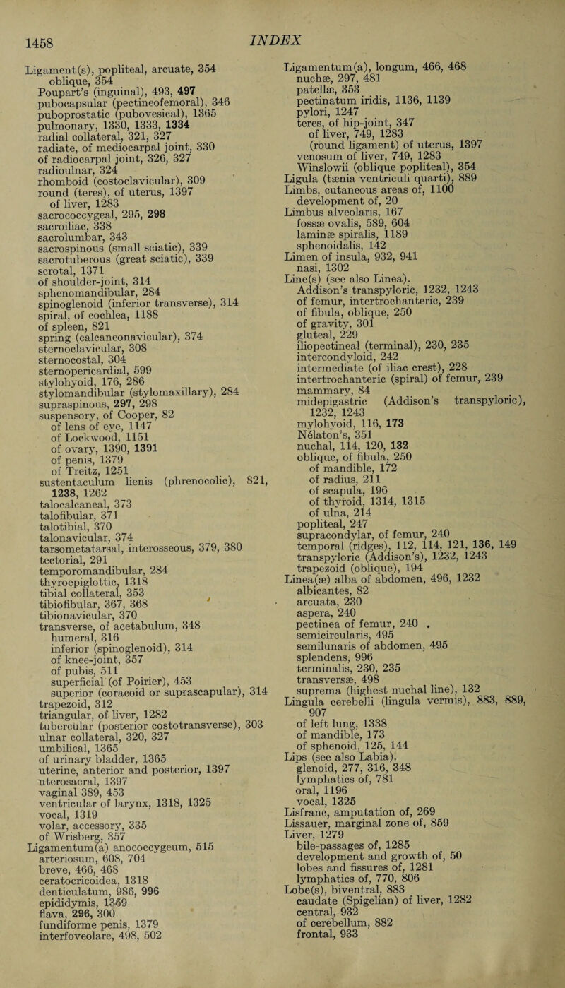 Ligament(s), popliteal, arcuate, 354 oblique, 354 Poupart’s (inguinal), 493, 497 pubocapsular (pectineofemoral), 346 puboprostatic (pubovesical), 1365 pulmonary, 1330, 1333, 1334 radial collateral, 321, 327 radiate, of mediocarpal joint, 330 of radiocarpal joint, 326, 327 radioulnar, 324 rhomboid (costoclavicular), 309 round (teres), of uterus, 1397 of liver, 1283 sacrococcygeal, 295, 298 sacroiliac, 338 sacrolumbar, 343 sacrospinous (small sciatic), 339 sacrotuberous (great sciatic), 339 scrotal, 1371 of shoulder-joint, 314 sphenomandibular, 284 spinoglenoid (inferior transverse), 314 spiral, of cochlea, 1188 of spleen, 821 spring (calcaneonavicular), 374 sternoclavicular, 308 sternocostal, 304 sternopericardial, 599 stylohyoid, 176, 286 stylomandibular (stylomaxillary), 284 supraspinous, 297, 298 suspensory, of Cooper, 82 of lens of eye, 1147 of Lockwood, 1151 of ovary, 1390, 1391 of penis, 1379 of Treitz, 1251 sustentaculum lienis (phrenocolic), 821, 1238, 1262 talocalcaneal, 373 talofibular, 371 talotibial, 370 talonavicular, 374 tarsometatarsal, interosseous, 379, 380 tectorial, 291 temporomandibular, 284 thyroepiglottic, 1318 tibial collateral, 353 tibiofibular, 367, 368 tibionavicular, 370 transverse, of acetabulum, 348 humeral, 316 inferior (spinoglenoid), 314 of knee-joint, 357 of pubis, 511 superficial (of Poirier), 453 superior (coracoid or suprascapular), 314 trapezoid, 312 triangular, of liver, 1282 tubercular (posterior costotransverse), 303 ulnar collateral, 320, 327 umbilical, 1365 of urinary bladder, 1365 uterine, anterior and posterior, 1397 uterosacral, 1397 vaginal 389, 453 ventricular of larynx, 1318, 1325 vocal, 1319 volar, accessory, 335 of Wrisberg, 357 Ligamentum(a) anococcygeum, 515 arteriosum, 608, 704 breve, 466, 468 ceratoericoidea, 1318 denticulatum, 986, 996 epididymis, 1369 flava, 296, 300 fundiforme penis, 1379 interfoveolare, 498, 502 Ligamentum(a), longum, 466, 468 nuchse, 297, 481 patellae, 353 pectinatum iridis, 1136, 1139 pylori, 1247 teres, of hip-joint, 347 of liver, 749, 1283 (round ligament) of uterus, 1397 venosum of liver, 749, 1283 Winslowii (oblique popliteal), 354 Ligula (taenia ventriculi quarti), 889 Limbs, cutaneous areas of, 1100 development of, 20 Limbus alveolaris, 167 fossae ovalis, 589, 604 laminae spiralis, 1189 sphenoidalis, 142 Limen of insula, 932, 941 nasi, 1302 Line(s) (see also Linea). Addison’s transpyloric, 1232, 1243 of femur, intertrochanteric, 239 of fibula, oblique, 250 of gravity, 301 gluteal, 229 iliopectineal (terminal), 230, 235 intercondyloid, 242 intermediate (of iliac crest), 228 intertrochanteric (spiral) of femur, 239 mammary, 84 midepigastric (Addison’s transpyloric), 1232, 1243 mylohyoid, 116, 173 N61aton’s, 351 nuchal, 114, 120, 132 oblique, of fibula, 250 of mandible, 172 of radius, 211 of scapula, 196 of thyroid, 1314, 1315 of ulna, 214 popliteal, 247 supracondylar, of femur, 240 temporal (ridges), 112, 114, 121, 136, 149 transpyloric (Addison’s), 1232, 1243 trapezoid (oblique), 194 Linea(se) alba of abdomen, 496, 1232 albicantes, 82 arcuata, 230 aspera, 240 pectinea of femur, 240 . semicircularis, 495 semilunaris of abdomen, 495 splendens, 996 terminalis, 230, 235 transversse, 498 suprema (highest nuchal line), 132 Lingula cerebelli (lingula vermis), 883, 889, 907 of left lung, 1338 of mandible, 173 of sphenoid, 125, 144 Lips (see also Labia), glenoid, 277, 316, 348 lymphatics of, 781 oral, 1196 vocal, 1325 Lisfranc, amputation of, 269 Lissauer, marginal zone of, 859 Liver, 1279 bile-passages of, 1285 development and growth of, 50 lobes and fissures of, 1281 lymphatics of, 770, 806 Lobe(s), biventral, 883 caudate (Spigelian) of liver, 1282 central, 932 of cerebellum, 882 frontal, 933