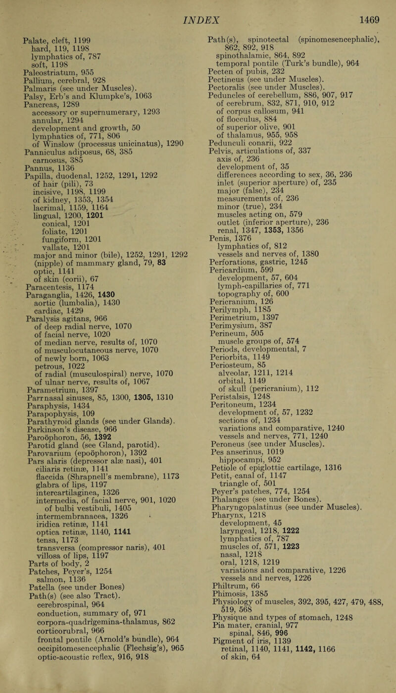 Palate, cleft, 1199 hard, 119, 1198 lymphatics of, 787 soft, 1198 Paleostriatum, 955 Pallium, cerebral, 928 Palmaris (see under Muscles). Palsy, Erb’s and Klumpke’s, 1063 Pancreas, 1289 accessory or supernumerary, 1293 annular, 1294 development and growth, 50 lymphatics of, 771, 806 of Winslow (processus unicinatus), 1290 Panniculus adiposus, 68, 385 carnosus, 385 Pannus, 1136 Papilla, duodenal, 1252, 1291, 1292 of hair (pili), 73 incisive, 1198, 1199 of kidney, 1353, 1354 lacrimal, 1159, 1164 lingual, 1200, 1201 conical, 1201 foliate, 1201 fungiform, 1201 vallate, 1201 major and minor (bile), 1252, 1291, 1292 (nipple) of mammary gland, 79, 83 optic, 1141 of skin (corii), 67 Paracentesis, 1174 Paraganglia, 1426, 1430 aortic (lumbalia), 1430 cardiac, 1429 Paralysis agitans, 966 of deep radial nerve, 1070 of facial nerve, 1020 of median nerve, results of, 1070 of musculocutaneous nerve, 1070 of newly born, 1063 petrous, 1022 of radial (musculospiral) nerve, 1070 of ulnar nerve, results of, 1067 Parametrium, 1397 Parr nasal sinuses, 85, 1300, 1305, 1310 Paraphysis, 1434 Parapophysis, 109 Parathyroid glands (see under Glands). Parkinson’s disease, 966 Paroophoron, 56, 1392 Parotid gland (see Gland, parotid). Parovarium (epoophoron), 1392 Pars alaris (depressor alse nasi), 401 ciliaris retinae, 1141 flaccida (Shrapnell’s membrane), 1173 glabra of lips, 1197 intercartilaginea, 1326 intermedia, of facial nerve, 901, 1020 of bulbi vestibuli, 1405 intermembranacea, 1326 iridica retinae, 1141 optica retinae, 1140, 1141 tensa, 1173 transversa (compressor naris), 401 villosa of lips, 1197 Parts of body, 2 Patches, Peyer’s, 1254 salmon, 1136 Patella (see under Bones) Path(s) (see also Tract), cerebrospinal, 964 conduction, summary of, 971 corpora-quadrigemina-thalamus, 862 corticorubral, 966 frontal pontile (Arnold’s bundle), 964 occipitomesencephalic (Flechsig’s), 965 optic-acoustic reflex, 916, 918 Path(s), spinotectal (spinomesencephalic), 862, 892, 918 spinothalamic, 864, 892 temporal pontile (Turk’s bundle), 964 Pecten of pubis, 232 Pectineus (see under Muscles). Pectoralis (see under Muscles). Peduncles of cerebellum, 886, 907, 917 of cerebrum, 832, 871, 910, 912 of corpus callosum, 941 of flocculus, 884 of superior olive, 901 of thalamus, 955, 958 Pedunculi conarii, 922 Pelvis, articulations of, 337 axis of, 236 development of, 35 differences according to sex, 36, 236 inlet (superior aperture) of, 235 major (false), 234 measurements of, 236 minor (true), 234 muscles acting on, 579 outlet (inferior aperture), 236 renal, 1347, 1353, 1356 Penis, 1376 lymphatics of, 812 vessels and nerves of, 1380 Perforations, gastric, 1245 Pericardium, 599 development, 57, 604 lymph-capillaries of, 771 topography of, 600 Pericranium, 126 Perilymph, 1185 Perimetrium, 1397 Perimysium, 387 Perineum, 505 muscle groups of, 574 Periods, developmental, 7 Periorbita, 1149 Periosteum, 85 alveolar, 1211, 1214 orbital, 1149 of skull (pericranium), 112 Peristalsis, 1248 Peritoneum, 1234 development of, 57, 1232 sections of, 1234 variations and comparative, 1240 vessels and nerves, 771, 1240 Peroneus (see under Muscles). Pes anserinus, 1019 hippocampi, 952 Petiole of epiglottic cartilage, 1316 Petit, canal of, 1147 triangle of, 501 Peyer’s patches, 774, 1254 Phalanges (see under Bones). Pharyngopalatinus (see under Muscles). Pharynx, 1218 development, 45 laryngeal, 1218, 1222 lymphatics of, 787 muscles of, 571, 1223 nasal, 1218 oral, 1218, 1219 variations and comparative, 1226 vessels and nerves, 1226 Philtrum, 66 Phimosis, 1385 Physiology of muscles, 392, 395, 427. 479, 488, 519, 568 Physique and types of stomach, 1248 Pia mater, cranial, 977 spinal, 846, 996 Pigment of iris, 1139 retinal, 1140, 1141, 1142, 1166 of skin, 64