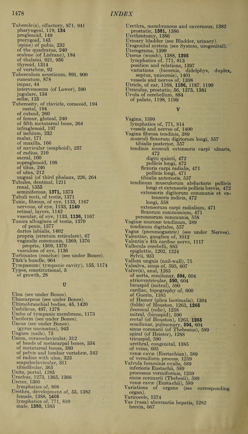 Tubercle (s), olfactory, 871, 941 pharyngeal, 119, 134 pregienoid, 149 . pterygoid, 145 (spine) of pubis, 232 of the quadratus, 240 scalene (of Lisfranc), 184 of thalami, 921, 956 thyroid, 1314 of vertebrae, 92 Tuberculum acusticum, 891, 900 cuneatum, 878 impar, 44 intervenosum (of Lower), 590 jugulare, 134 sellse, 125 Tuberosity, of clavicle, coracoid, 194 costal, 194 of cuboid, 260 of femur, gluteal, 240 of fifth metatarsal bone, 264 infraglenoid, 197 of ischium, 232 malar, 171 of maxilla, 166 of navicular (scaphoid), 257 of radius, 210 sacral, 100 supraglenoid, 198 of tibia, 246 of ulna, 212 ungual (of third phalanx, 226, 264 Tubules, dentinal, 1211 renal, 1355 seminiferous, 1371, 1373 Tubuli recti, of testis, 1371 Tunic, fibrous, of eye, 1133, 1167 nervous, of eye, 1133, 1140 retinal, layers, 1142 vascular, of eye, 1133, 1136, 1167 Tunica albuginea of testis, 1370 of penis, 1377 dartos labialis, 1402 propria (stratum reticulare), 67 vaginalis communis, 1369, 1376 propria, 1369, 1370 vasculosa of eye, 1136 Turbinates (conch*) (see under Bones). Turk’s bundle, 964 Tympanum( tympanic cavity), 155, 1174 Types, constitutional, 5 of growth, 28 U Ulna (see under Bones). Ulnocarpeus (see under Bones). • Ultimobranchial bodies, 45, 1420 Umbilicus, 497, 1278 Umbo of tympanic membrane, 1173 Unciform (see under Bones). Uncus (see under Bones). (gyrus uncinatus), 943 Ungues (nails), 75 Union, coracoclavicular, 312 of heads of metacarpal bones, 334 of metatarsal bones, 380 of pelvis and lumbar vertebrse, 342 of radius with ulna, 323 scapuloclavicular, 311 tibiofibular, 365 Units, portal, 1285 Urachus, 1273, 1365, 1366 Ureter, 1360 lymphatics of, 808 Urethra, development of, 55, 1382 female, 1388, 1405 lymphatics of, 771, 810 male, 1380, 1383 Urethra, membranous and cavernous, 1382 prostatic, 1381, 1386 Urethrotomy, 1386 Urinary bladder (see Bladder, urinary). Urogenital system (see System, urogenital). Uterograms, 1399 Uterus (womb), 1388, 1395 lymphatics of, 771, 813 position and relations, 1397 variations (bicornis, didelphys, duplex, septus, unicornis), 1401 vessels and nerves of, 1398 Utricle, of ear, 1168, 1186, 1187, 1190 Utriculus, prostatic, 56, 1375, 1381 Uvula of cerebellum, 884 of palate, 1198, 1199 V Vagina, 1399 lymphatics of, 771, 814 vessels and nerves of, 1400 Vagina fibrosa tendinis, 389 musculi flexorum digitorum longi, 557 tibialis posterior, 557 tendinis musculi extensoris carpi ulnaris, 472 digiti quinti, 472 pollicis longi, 472 flexoris carpi radialis, 471 pollicis longi, 471 tibialis anterioris. 557 tendinum musculorum abductoris pollicis longi et extensoris pollicis brevis, 472 extensoris digitorum communis et ex¬ tensoris indicis, 472 longi, 558 extensorum carpi radialium, 471 flexorum communium, 471 peroneorum communis, 558 Vaginae mucosae tendinum, 389 tendinum digitales, 557 Vagus (pneumogastric) (see under Nerves). Valentine, ganglion of, 1012 Valentin’s 4th cardiac nerve, 1117 Vallecula cerebelli, 883 epiglottic, 1202, 1324 Sylvii, 931 Vallum unguis (nail-wall). 75 Valsalva, sinus of, 595, 607 Valve (s), anal, 1265 of aorta, semilunar, 594, 604 atrioventricular, 590, 604 bicuspid (mitral), 590 cardiac, topography of, 600 of Guerin, 1385 of Hasner (plica lacrimalis), 1304 (folds) of Houston, 1263, 1265 ileocecal (colic), 1258 mitral, (bicuspid), 590 rectal (of Houston), 1263, 1265 semilunar, pulmonary, 594, 604 sinus coronarii (of Thebesius), 589 spiral (of Heister), 1288 tricuspid, 590 urethral, congenital, 1385 of veins, 605 vense cavse (Eustachian), 589 of vermiform process, 1259 Valvula foraminis ovalis, 589 inferioris Eustachii, 589 processus vermiformis, 1259 sinus coronarii (Thebesii), 589 vense cavse (Eustachii), 589 Variations of organs (see corresponding organ). Varicocele, 1374 Vas (vasa) aberrantia hepatis, 1282 brevia, 667