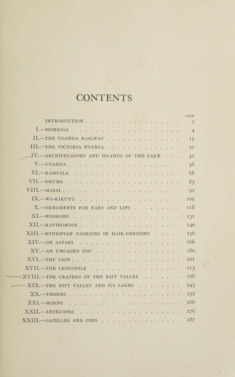 CONTENTS PACK INTRODUCTION. I I.—MOMBASA. 4 II.—THE UGANDA RAILWAY. I 5 III. —THE VICTORIA NYANZA . . •. 2/ IV. —ARCHIPELAGOES AND ISLANDS OF THE LAKE ... 41 V.—UGANDA. 56 VI.—KAMPALA. 68 VII.—DRUMS.,. 83 VIII.—MASAI. 92 IX.—WA-KIKUYU. I05 X.—ORNAMENTS FOR EARS AND LIPS. 118 XI.—NDOROBO. I31 XII.—KAVIRONDOS... I40 XIII. —ETHIOPIAN FASHIONS IN HAIR-DRESSING. 156 XIV. —ON SAFARI . l66 XV.—AN UNCAGED ZOO. l8o XVI.—THE LION. 201 XVII.—THE CROCODILE. 213 XVIII.—THE CRATERS OF THE RIFT VALLEY . 226 XIX.—THE RIFT VALLEY AND ITS LAKES. 243 XX.—THORNS. 252 XXI.—HORNS . 266 XXII.—ANTELOPES. 276 XXIII.—GAZELLES AND COBS. 287