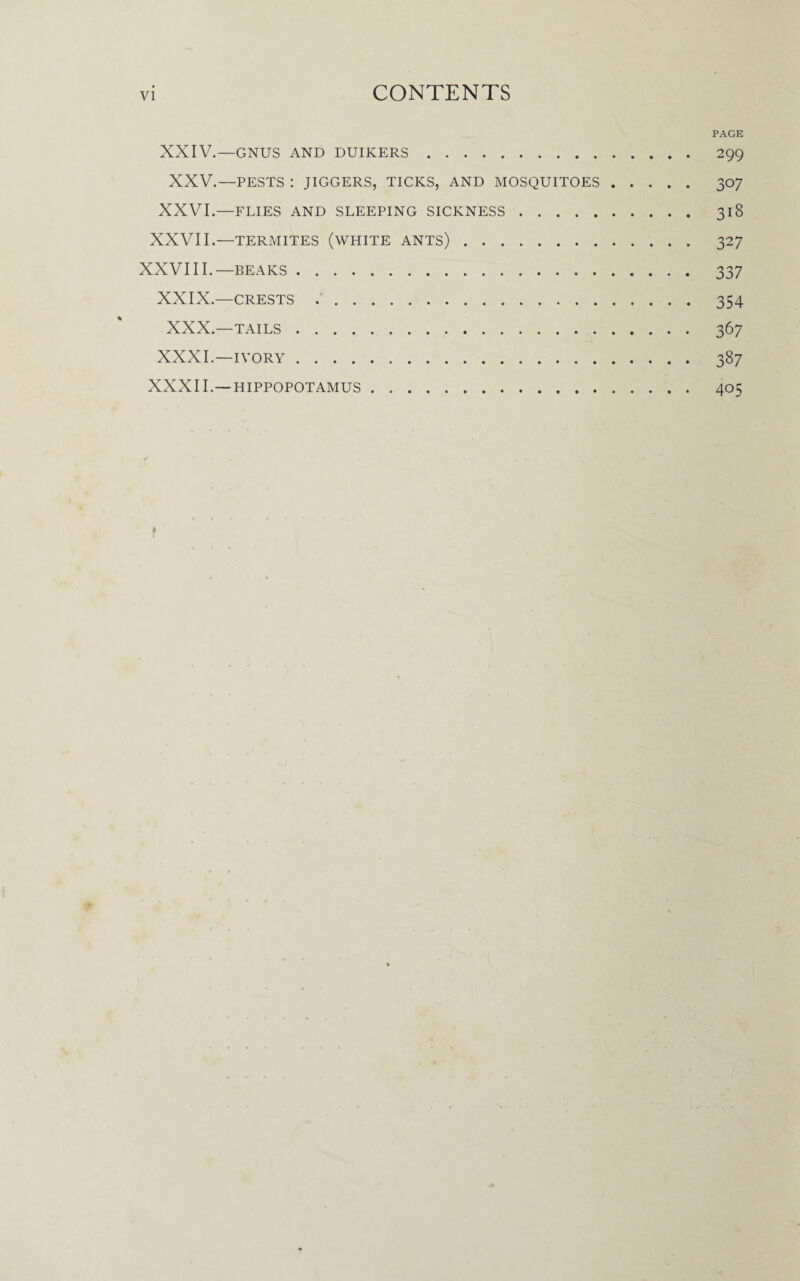 PAGE XXIV.—GNUS AND DUIKERS. 299 XXV.—PESTS : JIGGERS, TICKS, AND MOSQUITOES. 307 XXVI.—FLIES AND SLEEPING SICKNESS. 318 XXVII.—TERMITES (WHITE ANTS). 327 XXVIII.—beaks. 337 XXIX.—crests. 354 XXX.—TAILS. 367 XXXI.—IVORY. 387 XXXII.—HIPPOPOTAMUS. 405 f