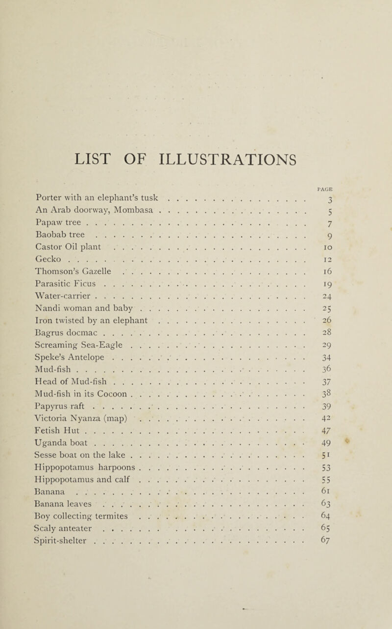 LIST OF ILLUSTRATIONS Porter with an elephant’s tusk An Arab doorway, Mombasa . Papaw tree. Baobab tree. Castor Oil plant . Gecko. Thomson’s Gazelle Parasitic Ficus. Water-carrier. Nandi woman and baby . . . Iron twisted by an elephant Bagrus docmac. Screaming Sea-Eagle . . . . Speke’s Antelope. Mud-fish. Head of Mud-fish. Mud-fish in its Cocoon . . . . Papyrus raft.. Victoria Nyanza (map) . . . Fetish Hut. Uganda boat. Sesse boat on the lake .... Hippopotamus harpoons . . . Hippopotamus and calf . . . Banana . Banana leaves. Boy collecting termites . . . Scaly anteater. Spirit-shelter. PAGE o Z> 5 7 9 io 16 i9 24 25 26 28 29 34 36 37 38 39 42 47 49 5i 53 55 61 63 64 65 67