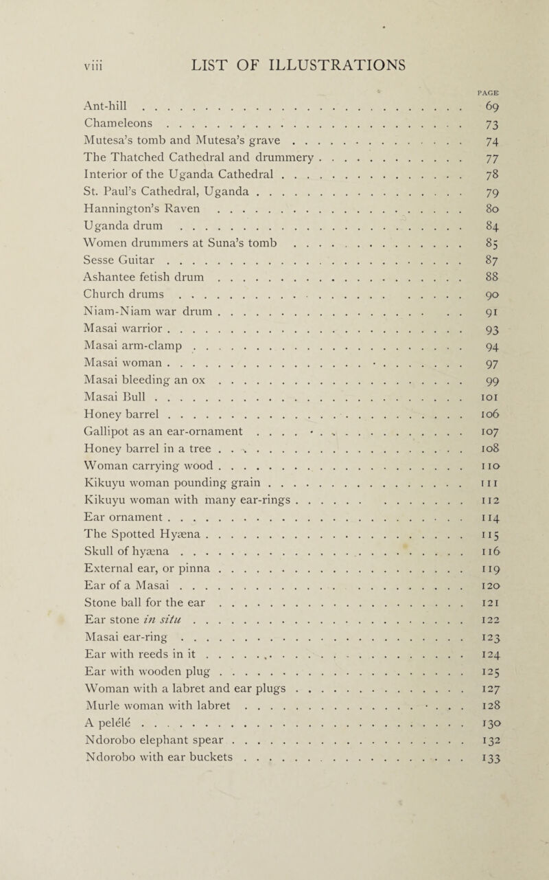 Ant-hill. Chameleons. Mutesa’s tomb and Mutesa’s grave . . The Thatched Cathedral and drummery Interior of the Uganda Cathedral . . . St. Paul’s Cathedral, Uganda. Hannington’s Raven . Uganda drum . Women drummers at Suna’s tomb . . Sesse Guitar. Ashantee fetish drum. Church drums. Niam-Niam war drum. Masai warrior. Masai arm-clamp. Masai woman. Masai bleeding an ox. Masai Bull. Honey barrel. Gallipot as an ear-ornament . . . . * Honey barrel in a tree . . .. Woman carrying wood. Kikuyu woman pounding grain .... Kikuyu woman with many ear-rings . . Ear ornament. The Spotted Hymna. Skull of hyaena. External ear, or pinna. Ear of a Masai. Stone ball for the ear. Ear stone in situ. Masai ear-ring. Ear with reeds in it.. . . . Ear with wooden plug. Woman with a labret and ear plugs . . Murle woman with labret. A pelele. Ndorobo elephant spear. Ndorobo with ear buckets. PAGE 69 73 74 77 78 79 80 84 85 87 88 90 91 93 94 97 99 101 106 107 108 110 111 112 114 115 116 119 120 121 122 123 124 125 127 128 130 132 133