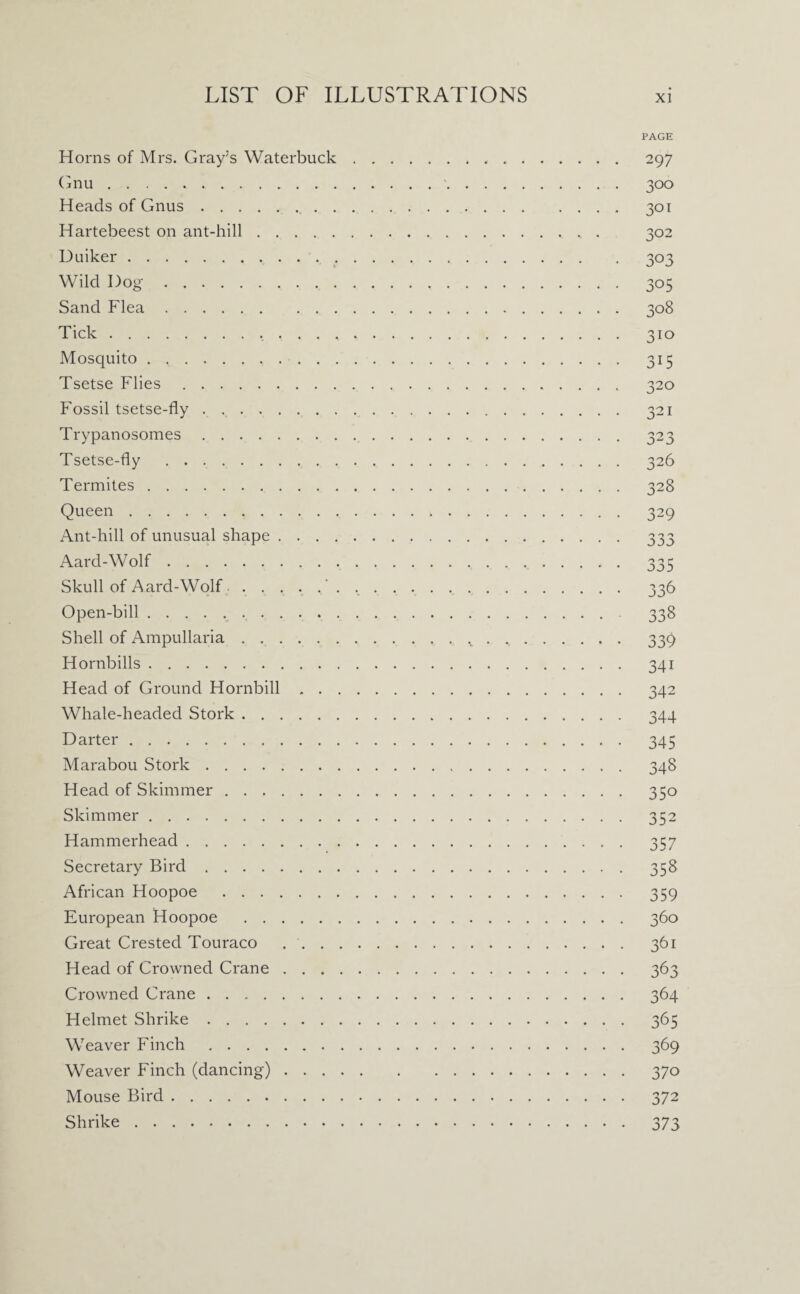Horns of Mrs. Gray’s Waterbuck Gnu. Heads of Gnus.. . Hartebeest on ant-hill. Uuiker. Wild Dog. Sand Flea. Tick., , . . . Mosquito. Tsetse Flies. Fossil tsetse-fly. Trypanosomes. Tsetse-fly . Termites. Queen. Ant-hill of unusual shape . . . . Aard-Wolf. Skull of Aard-Wolf.. Open-bill.. Shell of Ampullaria. Hornbills. Head of Ground Hornbill . . Whale-headed Stork. Darter.. Marabou Stork. Head of Skimmer. Skimmer. Hammerhead. Secretary Bird. African Hoopoe . European Hoopoe . Great Crested Touraco . . . Head of Crowned Crane . . . Crowned Crane. Helmet Shrike. Weaver Finch. Weaver Finch (dancing) . . . Mouse Bird. Shrike. PAGE 297 300 301 302 3°3 305 308 3IQ 3U 32° 321 323 326 328 329 j>3j o o r job 336 338 339 341 342 344 345 348 35o 352 357 358 359 360 361 363 364 365 369 370 372 373