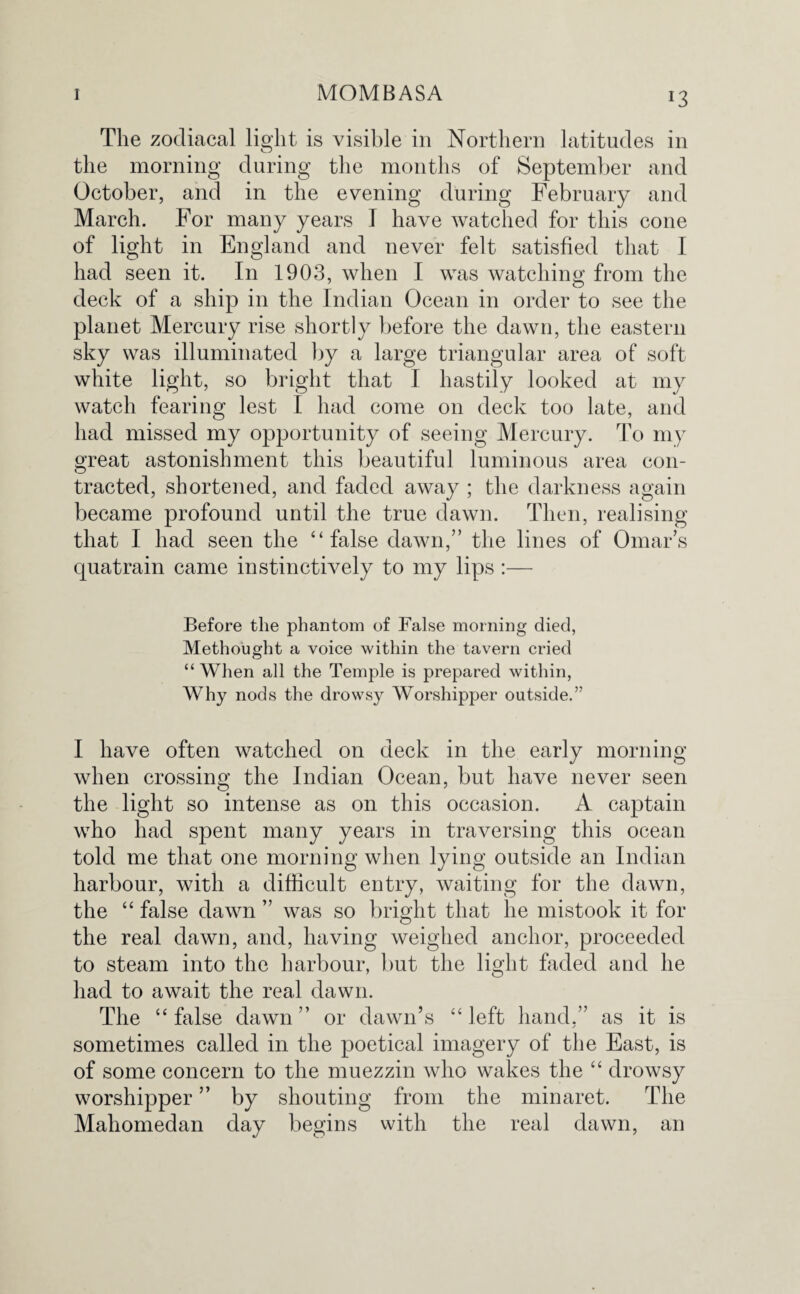 *3 The zodiacal light is visible in Northern latitudes in the morning during the months of September and October, and in the evening during February and March. For many years I have watched for this cone of light in England and never felt satisfied that I had seen it. In 1903, when I was watching from the deck of a ship in the Indian Ocean in order to see the planet Mercury rise shortly before the dawn, the eastern sky was illuminated by a large triangular area of soft white light, so bright that I hastily looked at my watch fearing lest I had come on deck too late, and had missed my opportunity of seeing Mercury. To my great astonishment this beautiful luminous area con¬ tracted, shortened, and faded away ; the darkness again became profound until the true dawn. Then, realising that I had seen the ‘‘false dawn,” the lines of Omars quatrain came instinctively to my lips :— Before the phantom of False morning died, Methought a voice within the tavern cried “ When all the Temple is prepared within, Why nods the drowsy Worshipper outside.” I have often watched on deck in the early morning when crossing the Indian Ocean, but have never seen the light so intense as on this occasion. A captain who had spent many years in traversing this ocean told me that one morning when lying outside an Indian harbour, with a difficult entry, waiting for the dawn, the “ false dawn ” was so bright that he mistook it for the real dawn, and, having weighed anchor, proceeded to steam into the harbour, but the light faded and he had to await the real dawn. The “ false dawn ” or dawn’s “ left hand,” as it is sometimes called in the poetical imagery of the East, is of some concern to the muezzin who wakes the “ drowsy worshipper ” by shouting from the minaret. The Mahomedan day begins with the real dawn, an