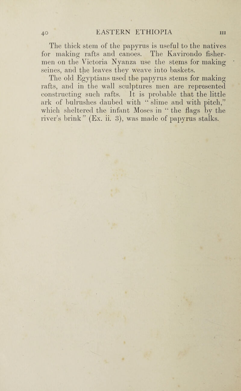 The thick stem of the papyrus is useful to the natives for making rafts and canoes. The Kavirondo fisher¬ men on the Victoria Nyanza use the stems for making seines, and the leaves they weave into baskets. The old Egyptians used the papyrus stems for making rafts, and in the wall sculptures men are represented constructing such rafts. It is probable that the little ark of bulrushes daubed with “ slime and with pitch,” which sheltered the infant Moses in “ the flags by the river’s brink” (Ex. ii. 3), was made of papyrus stalks.