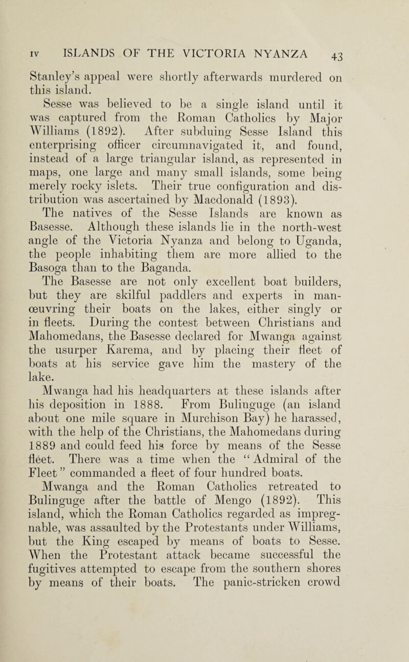 Stanley’s appeal were shortly afterwards murdered on this island. Sesse was believed to be a single island until it was captured from the Roman Catholics by Major Williams (1892). After subduing Sesse Island this enterprising officer circumnavigated it, and found, instead of a large triangular island, as represented in maps, one large and many small islands, some being merely rocky islets. Their true configuration and dis¬ tribution was ascertained by Macdonald (1893). The natives of the Sesse Islands are known as Basesse. Although these islands lie in the north-west angle of the Victoria Nyanza and belong to Uganda, the people inhabiting them are more allied to the Basoga than to the Baganda. The Basesse are not only excellent boat builders, but they are skilful paddlers and experts in man¬ oeuvring their boats on the lakes, either singly or in fleets. During the contest between Christians and Mahomedans, the Basesse declared for Mwanga against the usurper Karema, and by placing their fleet of boats at his service gave him the mastery of the lake. Mwanga had his headquarters at these islands after his deposition in 1888. From Bulinguge (an island about one mile square in Murchison Bay) he harassed, with the help of the Christians, the Mahomedans during 1889 and could feed his force by means of the Sesse fleet. There was a time when the “ Admiral of the Fleet ” commanded a fleet of four hundred boats. Mwanga and the Roman Catholics retreated to Bulinguge after the battle of Mengo (1892). This island, which the Roman Catholics regarded as impreg¬ nable, was assaulted by the Protestants under Williams, but the King escaped by means of boats to Sesse. When the Protestant attack became successful the fugitives attempted to escape from the southern shores by means of their boats. The panic-stricken crowd