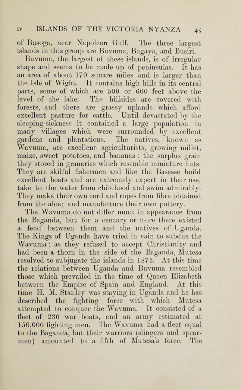 of Busoga, near Napoleon Gulf. The three largest islands in this group are Buvuma, Bugaya, and Busiri. Buvuma, the largest of these islands, is of irregular- shape and seems to be made up of peninsulas. It has an area of about 170 square miles and is larger than the Isle of Wight. It contains high hills in its central parts, some of which are 500 or 600 feet above the level of the lake. The hillsides are covered with forests, and there are grassy uplands which afford excellent pasture for cattle. Until devastated by the sleeping-sickness it contained a large population in many villages which were surrounded by excellent gardens and plantations. The natives, known as Wavuma, are excellent agriculturists, growing millet, maize, sweet potatoes, and bananas : the surplus grain they stored in granaries which resemble miniature huts. They are skilful fishermen and like the Basesse build excellent boats and are extremely expert in their use, take to the water from childhood and swim admirably. They make their own cord and ropes from fibre obtained from the aloe; and manufacture their own pottery. The Wavuma do not differ much in appearance from the Bagancla, but for a century or more there existed a feud between them and the natives of Uganda. The Kin £s of Uganda have tried in vain to subdue the O O Wavuma : as they refused to accept Christianity and had been a thorn in the side of the Baganda, Mutesa resolved to subjugate the islands in 1875. At this time the relations between Uganda and Buvuma resembled those which prevailed in the time of Queen Elizabeth between the Empire of Spain and England. At this time H. M. Stanley was staying in Uganda and he has described the fighting force with which Mutesa attempted to conquer the Wavuma. It consisted of a fleet of 230 war boats, and an army estimated at 150,000 fighting men. The Wavuma had a fleet equal to the Baganda, but their warriors (slingers and spear¬ men) amounted to a fifth of Mutesa s force. The