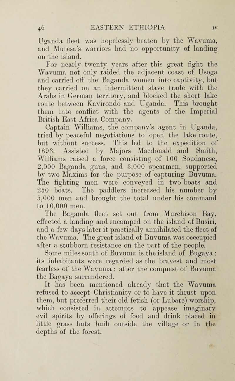 Uganda fleet was hopelessly beaten by the Wavuma, and Mutesa’s warriors had no opportunity of landing on the island. For nearly twenty years after this great fight the Wavuma not only raided the adjacent coast of Usoga and carried off the Baganda women into captivity, but they carried on an intermittent slave trade with the Arabs in German territory, and blocked the short lake route between Kavirondo and Uganda. This brought them into conflict with the agents of the Imperial British East Africa Company. Captain Williams, the company’s agent in Uganda, tried by peaceful negotiations to open the lake route, but without success. This led to the expedition of 1893. Assisted by Majors Macdonald and Smith, Williams raised a force consisting of 100 Soudanese, 2,000 Baganda guns, and 3,000 spearmen, supported by two Maxims for the purpose of capturing Buvuma. The fighting men were conveyed in two boats and 250 boats. The paddlers increased his number by 5,000 men and brought the total under his command to 10,000 men. The Baganda fleet set out from Murchison Bay, effected a landing and encamped on the island ofBusiri, and a few days later it practically annihilated the fleet of the Wavuma. The great island of Buvuma was occcupied after a stubborn resistance on the part of the people. Some miles south of Buvuma is the island of Bugaya : its inhabitants were regarded as the bravest and most fearless of the Wavuma : after the conquest of Buvuma the Bagaya surrendered. It has been mentioned already that the Wavuma refused to accept Christianity or to have it thrust upon them, but preferred their old fetish (or Lubare) worship, which consisted in attempts to appease imaginary evil spirits by offerings of food and drink placed in little grass huts built outside the village or in the depths of the forest.