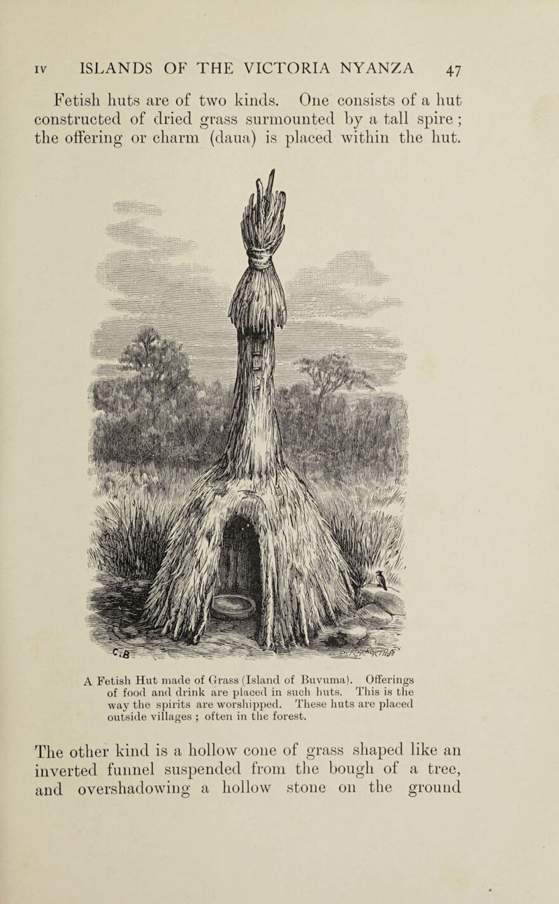 Fetish huts are of two kinds. One consists of a hut constructed of dried grass surmounted by a tall spire ; the offering or charm (daua) is placed within the hut. A Fetish Hut made of Grass (Island of Buvuma). Offerings of food and drink are placed in such huts. This is the way the spirits are worshipped. These huts are placed outside villages ; often in the forest. The other kind is a hollow cone of grass shaped like an inverted funnel suspended from the bough of a tree, and overshadowing a hollow stone on the ground