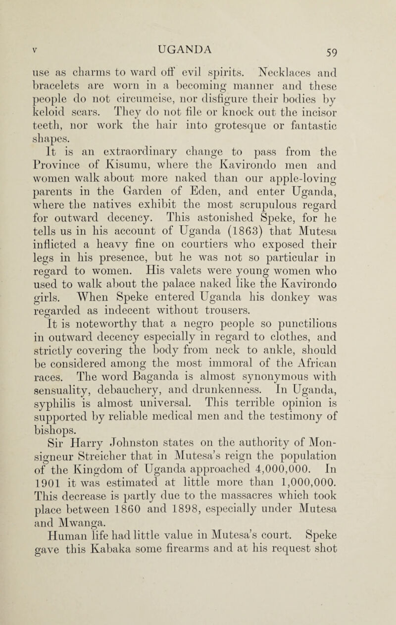 use as charms to ward off evil spirits. Necklaces and bracelets are worn in a becoming manner and these people do not circumcise, nor disfigure their bodies by keloid scars. They do not file or knock out the incisor teeth, nor work the hair into grotesque or fantastic It is an extraordinary change to pass from the Province of Kisurnu, where the Kavirondo men and women walk about more naked than our apple-loving parents in the Garden of Eden, and enter Uganda, where the natives exhibit the most scrupulous regard for outward decency. This astonished Speke, for he tells us in his account of Uganda (1863) that Mutesa inflicted a heavy fine on courtiers who exposed their legs in his presence, but he was not so particular in regard to women. His valets were young women who used to walk about the palace naked like the Kavirondo girls. When Speke entered Uganda his donkey was regarded as indecent without trousers. o It is noteworthy that a negro people so punctilious in outward decency especially in regard to clothes, and strictly covering the body from neck to ankle, should be considered among the most immoral of the African races. The word Baganda is almost s}monymous with sensuality, debauchery, and drunkenness. In Uganda, syphilis is almost universal. This terrible opinion is supported by reliable medical men and the testimony of bishops. Sir Harry Johnston states on the authority of Mon- signeur Streicher that in Mutesa’s reign the population of the Kingdom of Uganda approached 4,000,000. In 1901 it was estimated at little more than 1,000,000. This decrease is partly due to the massacres which took place between 1860 and 1898, especially under Mutesa and Mwanga. Human life had little value in Mutesa’s court. Speke gave this Kabaka some firearms and at his request shot