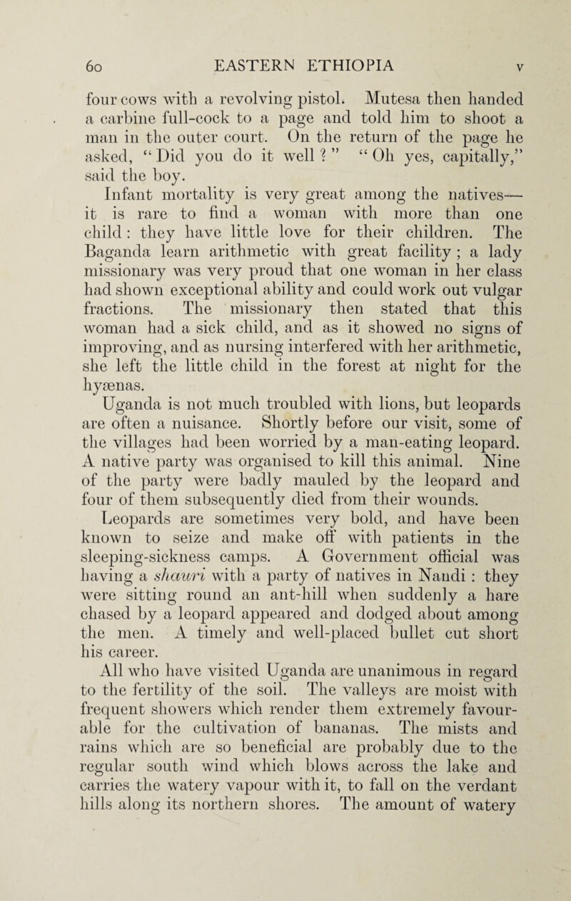 four cows with a revolving pistol. Mutesa then handed a carbine full-cock to a page and told him to shoot a man in the outer court. On the return of the page he asked, “ Did you do it well ? ” “ Oh yes, capitally,’’ said the boy. Infant mortality is very great among the natives— it is rare to find a woman with more than one child : they have little love for their children. The Baganda learn arithmetic with great facility ; a lady missionary was very proud that one woman in her class had shown exceptional ability and could work out vulgar fractions. The missionary then stated that this woman had a sick child, and as it showed no signs of improving, and as nursing interfered with her arithmetic, she left the little child in the forest at night for the hyaenas. Uganda is not much troubled with lions, but leopards are often a nuisance. Shortly before our visit, some of the villages had been worried by a man-eating leopard. A native party was organised to kill this animal. Nine of the party were badly mauled by the leopard and four of them subsequently died from their wounds. Leopards are sometimes very bold, and have been known to seize and make off with patients in the sleeping-sickness camps. A Government official was having a sliauri with a party of natives in Nandi : they were sitting round an ant-hill when suddenly a hare chased by a leopard appeared and dodged about among the men. A timely and well-placed bullet cut short his career. All who have visited Uganda are unanimous in regard to the fertility of the soil. The valleys are moist with frequent showers which render them extremely favour¬ able for the cultivation of bananas. The mists and rains which are so beneficial are probably due to the regular south wind which blows across the lake and carries the watery vapour with it, to fall on the verdant hills along its northern shores. The amount of watery