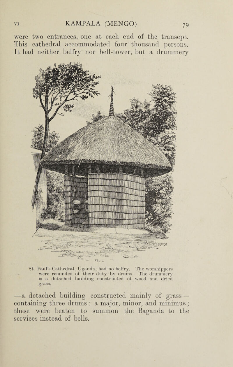 were two entrances, one at each end of the transept. This cathedral accommodated four thousand persons. It had neither belfry nor bell-tower, but a drummery St. Paul’s Cathedral, Uganda, had no belfry. The worshippers were reminded of their duty by drums. The drummery is a detached building constructed of wood and dried grass. —a detached building constructed mainly of grass — containing three drums : a major, minor, and minimus; these were beaten to summon the Baganda to the O services instead of bells.