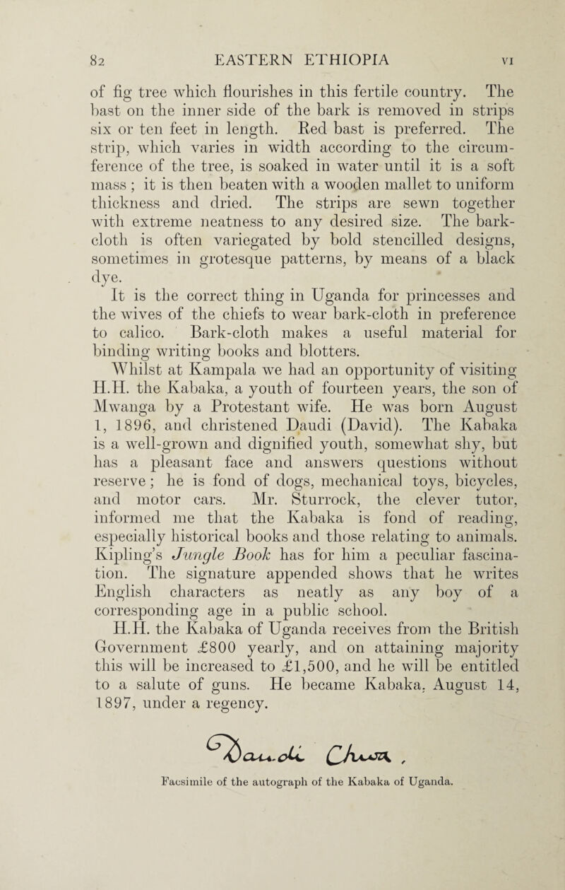 of fig tree which flourishes in this fertile country. The bast on the inner side of the bark is removed in strips six or ten feet in length. Red bast is preferred. The strip, which varies in width according to the circum¬ ference of the tree, is soaked in water until it is a soft mass ; it is then beaten with a wooden mallet to uniform thickness and dried. The strips are sewn together with extreme neatness to any desired size. The bark- cloth is often variegated by bold stencilled designs, sometimes in grotesque patterns, by means of a black dye- It is the correct thing in Uganda for princesses and the wives of the chiefs to wear bark-cloth in preference to calico. Bark-cloth makes a useful material for binding writing books and blotters. Whilst at Kampala we had an opportunity of visiting H. H. the Kabaka, a youth of fourteen years, the son of Mwanga by a Protestant wife. He was born August I, 1896, and christened Daudi (David). The Kabaka is a well-grown and dignified youth, somewhat shy, but has a pleasant face and answers questions without reserve; he is fond of dogs, mechanical toys, bicycles, and motor cars. Mr. Sturrock, the clever tutor, informed me that the Kabaka is fond of reading, especially historical books and those relating to animals. Kipling’s Jungle Book has for him a peculiar fascina¬ tion. The signature appended shows that he writes English characters as neatly as any boy of a corresponding age in a public school. H.H. the Kabaka of Uganda receives from the British Government £800 yearly, and on attaining majority this will be increased to £1,500, and he will be entitled to a salute of guns. He became Kabaka, August 14, 1897, under a regency. Facsimile of the autograph of the Kabaka of Uganda.