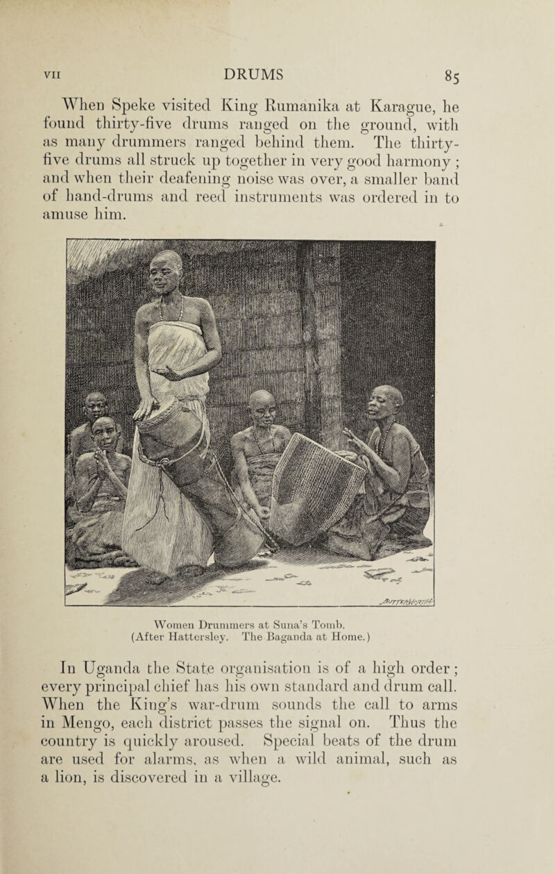 When Speke visited King Rumanika at Karague, he found thirty-five drums ranged on the ground, with as many drummers ranged behind them. The thirty- five drums all struck up together in very good harmony ; and when their deafening noise was over, a smaller band of hand-drums and reed instruments was ordered in to amuse him. Women Drummers at Suna’s Tomb. (After Hattersley. The Baganda at Home.) In Uganda the State organisation is of a high order; every principal chief has his own standard and drum call. When the King’s war-drum sounds the call to arms in Mengo, each district passes the signal on. Thus the country is quickly aroused. Special beats of the drum are used for alarms, as when a wild animal, such as a lion, is discovered in a village.