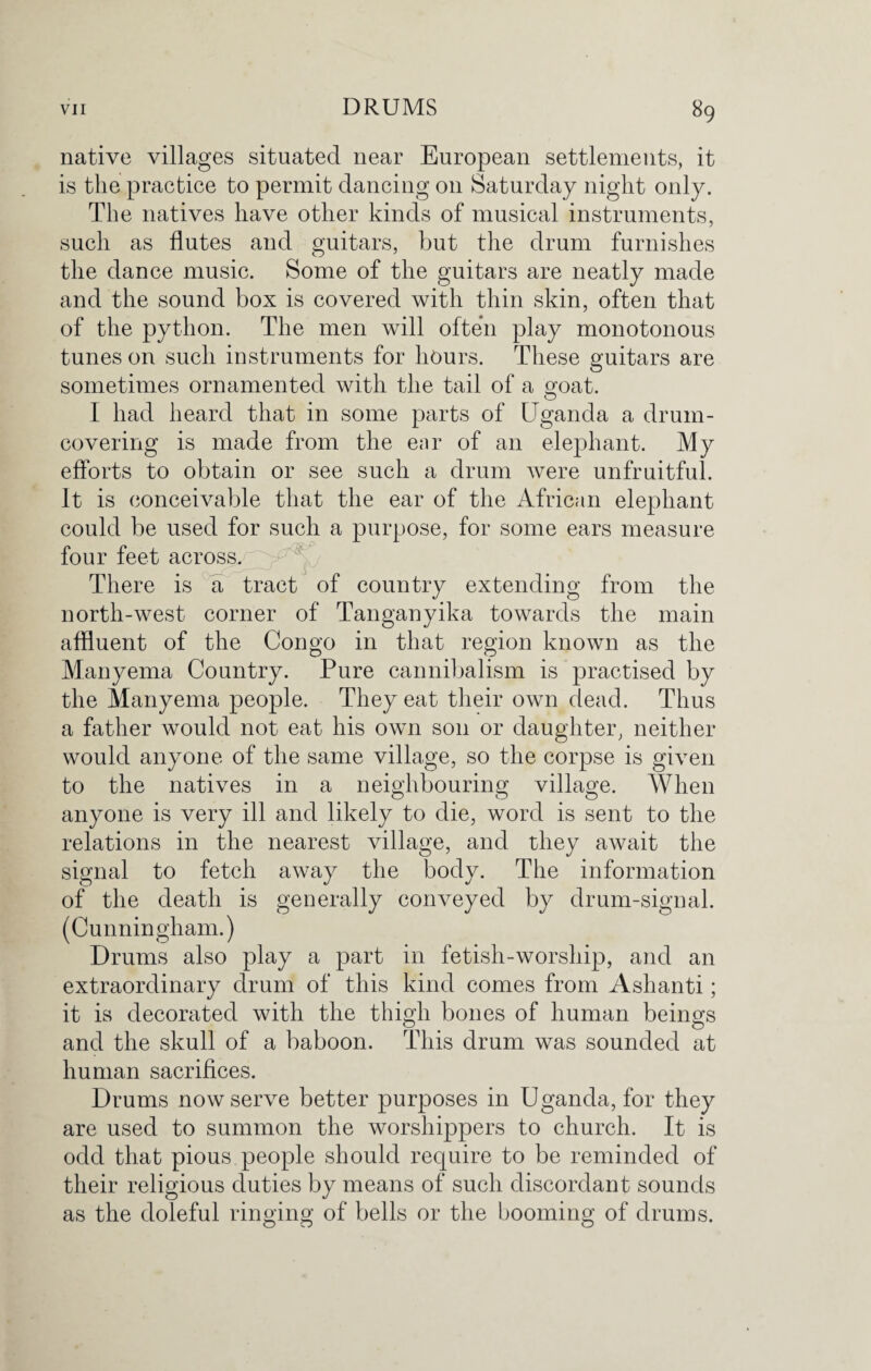 native villages situated near European settlements, it is the practice to permit dancing on Saturday night only. The natives have other kinds of musical instruments, such as flutes and guitars, but the drum furnishes the dance music. Some of the guitars are neatly made and the sound box is covered with thin skin, often that of the python. The men will often play monotonous tunes on such instruments for hours. These guitars are sometimes ornamented with the tail of a goat. I had heard that in some parts of Uganda a drum¬ covering is made from the ear of an elephant. My efforts to obtain or see such a drum were unfruitful. It is conceivable that the ear of the African elephant could be used for such a purpose, for some ears measure four feet across. There is a tract of country extending from the north-west corner of Tanganyika towards the main affluent of the Congo in that region known as the Manyema Country. Pure cannibalism is practised by the Manyema people. They eat their own dead. Thus a father would not eat his own son or daughter, neither would anyone of the same village, so the corpse is given to the natives in a neighbouring village. When anyone is very ill and likely to die, word is sent to the relations in the nearest village, and they await the signal to fetch away the body. The information of the death is generally conveyed by drum-signal. (Cunningham.) Drums also play a part in fetish-worship, and an extraordinary drum of this kind comes from Ashanti; it is decorated with the thigh bones of human beings and the skull of a baboon. This drum was sounded at human sacrifices. Drums now serve better purposes in Uganda, for they are used to summon the worshippers to church. It is odd that pious people should require to be reminded of their religious duties by means of such discordant sounds as the doleful ringing of bells or the booming of drums.