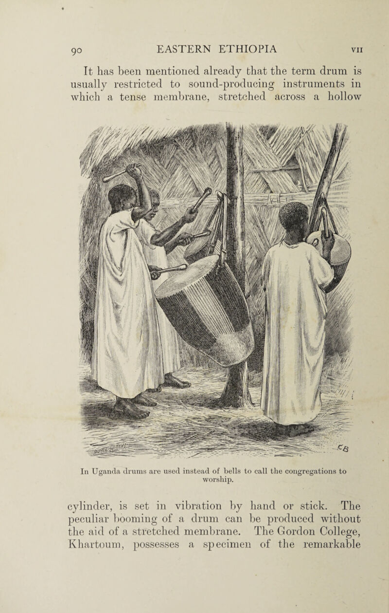 It has been mentioned already that the term drum is usually restricted to sound-producing instruments in which a tense membrane, stretched across a hollow In Uganda drums are used instead of bells to call the congregations to worship. cylinder, is set in vibration by hand or stick. The peculiar booming of a drum can be produced without the aid of a stretched membrane. The Gordon College, Khartoum, possesses a specimen of the remarkable