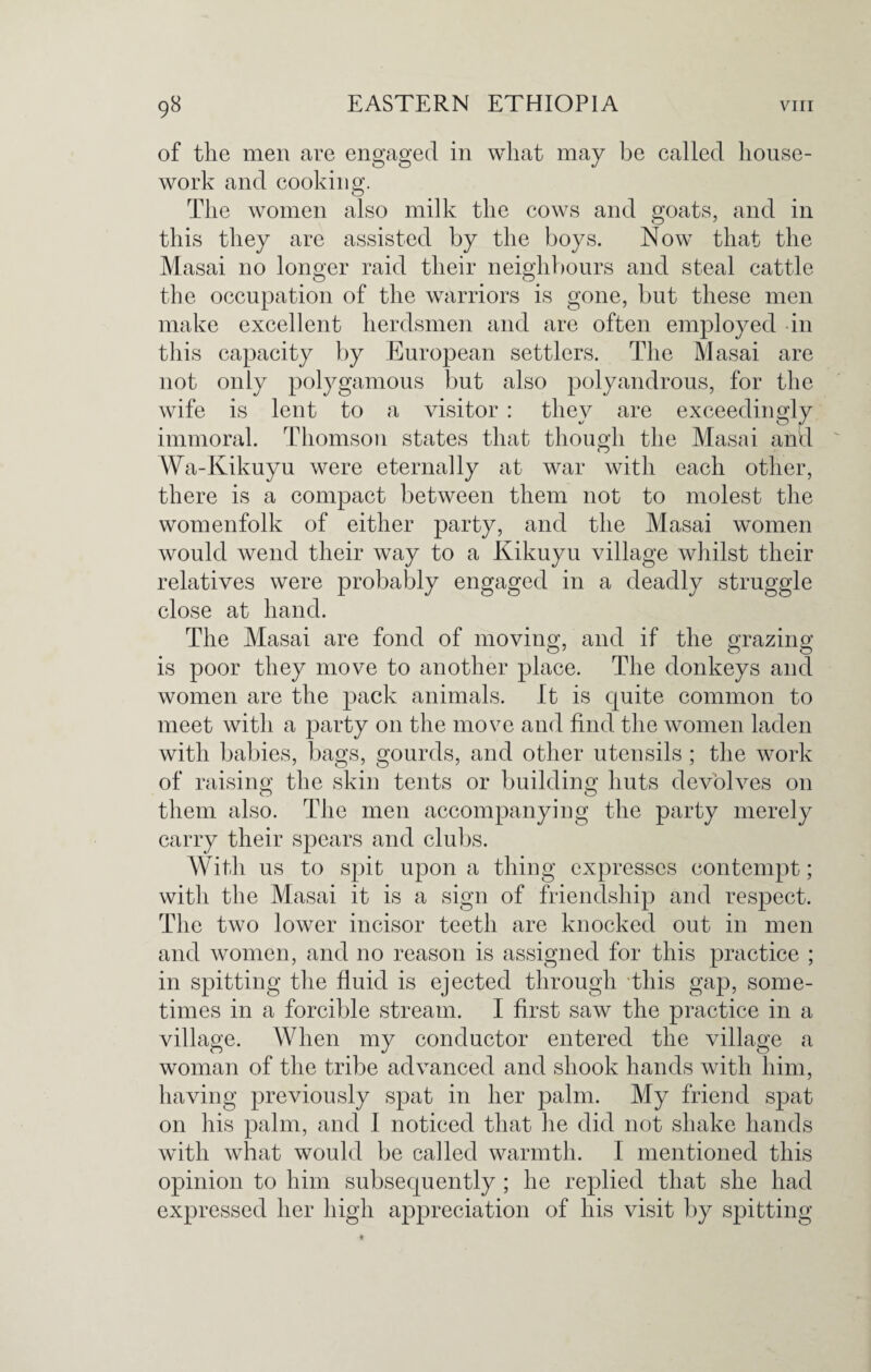 of the men are engaged in what may be called house¬ work and cooking. The women also milk the cows and goats, and in this they are assisted by the boys. Now that the Masai no longer raid their neighbours and steal cattle the occupation of the warriors is gone, but these men make excellent herdsmen and are often employed in this capacity by European settlers. The Masai are not only polygamous but also polyandrous, for the wife is lent to a visitor : they are exceedingly immoral. Thomson states that though the Masai and Wa-Kikuyu were eternally at war with each other, there is a compact between them not to molest the womenfolk of either party, and the Masai women would wend their way to a Kikuyu village whilst their relatives were probably engaged in a deadly struggle close at hand. The Masai are fond of moving and if the Grazing is poor they move to another place. The donkeys and women are the pack animals. It is quite common to meet with a party 011 the move and find the women laden with babies, bags, gourds, and other utensils ; the work of raising the skin tents or building huts devolves on them also. The men accompanying the party merely carry their spears and clubs. With us to spit upon a thing expresses contempt; with the Masai it is a sign of friendship and respect. The two lower incisor teeth are knocked out in men and women, and no reason is assigned for this practice ; in spitting the fluid is ejected through this gap, some¬ times in a forcible stream. I first saw the practice in a village. When my conductor entered the village a woman of the tribe advanced and shook hands with him, having previously spat in her palm. My friend spat on his palm, and I noticed that he did not shake hands with what would be called warmth. I mentioned this opinion to him subsequently ; he replied that she had expressed her high appreciation of his visit by spitting