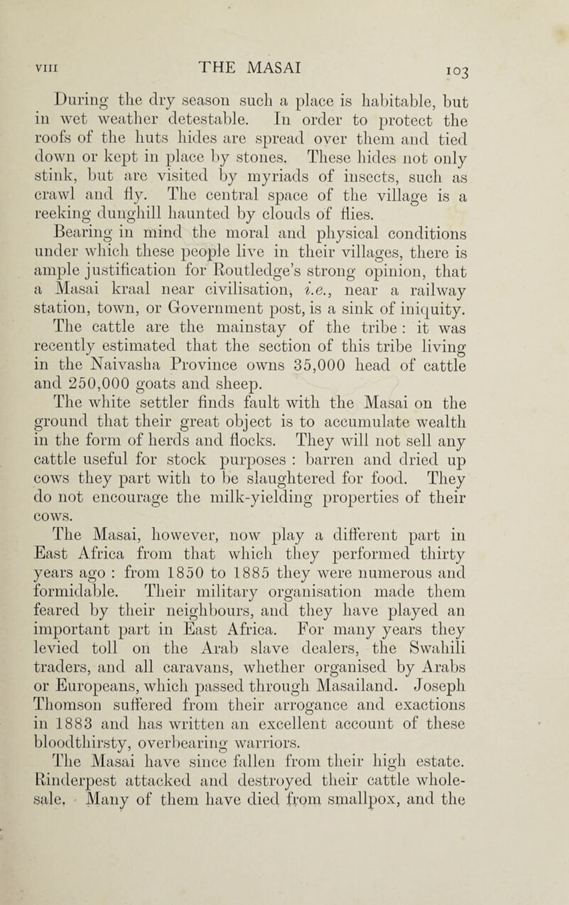 During the dry season such a place is habitable, but in wet weather detestable. In order to protect the roofs of the huts hides are spread over them and tied down or kept in place by stones. These hides not only stink, but are visited by myriads of insects, such as crawl and fly. The central space of the village is a reeking dunghill haunted by clouds of Hies. Bearing in mind the moral and physical conditions under which these people live in their villages, there is ample justification for Routledge’s strong opinion, that a Masai kraal near civilisation, i.e., near a railway station, town, or Government post, is a sink of iniquity. The cattle are the mainstay of the tribe : it was recently estimated that the section of this tribe living- in the Naivasha Province owns 35,000 head of cattle and 250,000 goats and sheep. The white settler finds fault with the Masai on the ground that their great object is to accumulate wealth in the form of herds and flocks. They will not sell any cattle useful for stock purposes : barren and dried up cows they part with to be slaughtered for food. They do not encourage the milk-yielding properties of their cows. The Masai, however, now play a different part in East Africa from that which they performed thirty years ago : from 1850 to 1885 they were numerous and formidable. Their military organisation made them feared by their neighbours, and they have played an important part in East Africa. For many years they levied toll on the Arab slave dealers, the Swahili traders, and all caravans, whether organised by Arabs or Europeans, which passed through Masailand. Joseph Thomson suffered from their arrogance and exactions in 1883 and has written an excellent account of these bloodthirsty, overbearing warriors. The Masai have since fallen from their high estate. Rinderpest attacked and destroyed their cattle whole¬ sale. Many of them have died from smallpox, and the