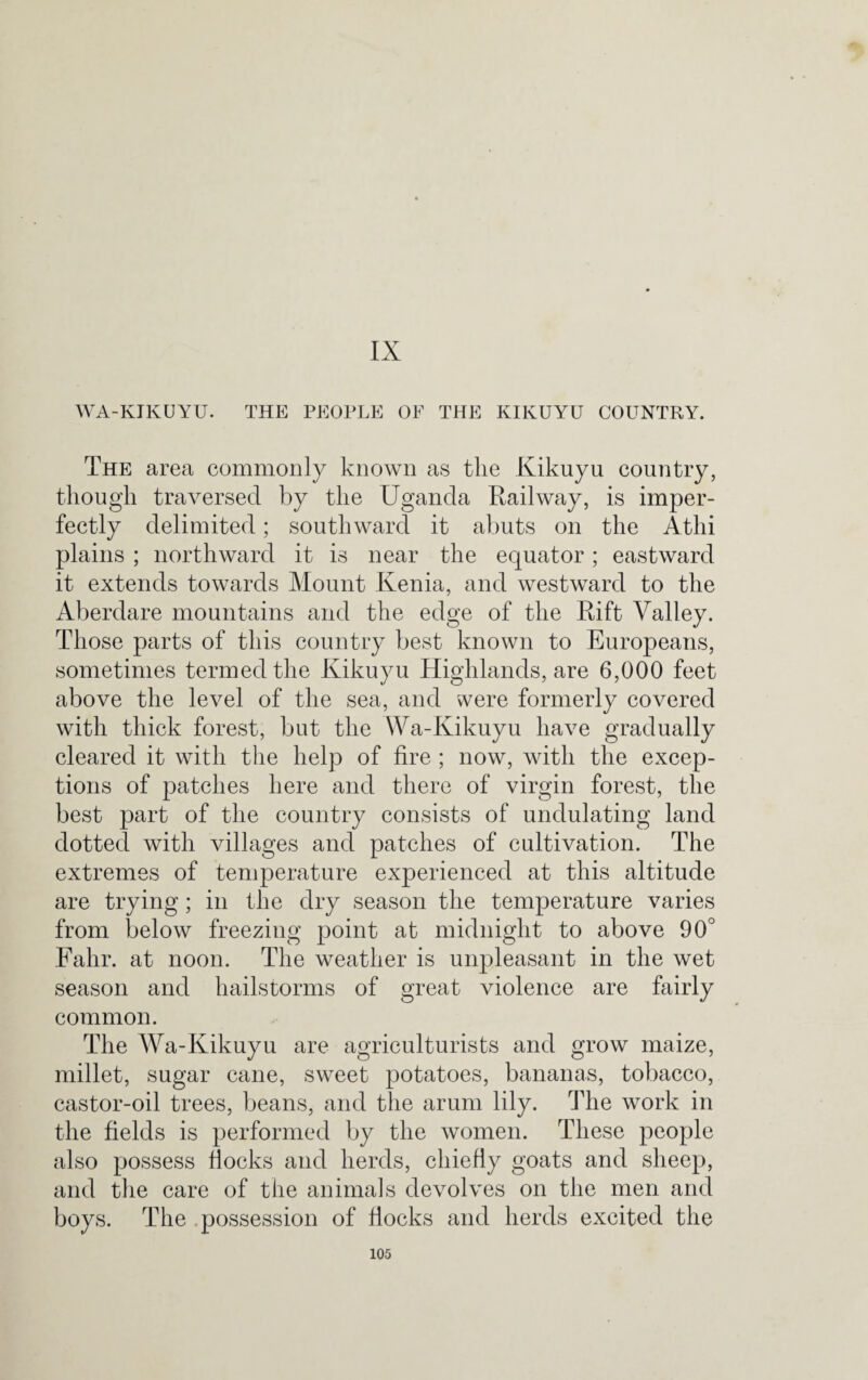 IX WA-KIKUYU. THE PEOPLE OF THE KIKUYU COUNTRY. The area commonly known as the Kikuyu country, though traversed by the Uganda Railway, is imper¬ fectly delimited; southward it abuts on the Athi plains ; northward it is near the equator; eastward it extends towards Mount Kenia, and westward to the Aberdare mountains and the edge of the Rift Valley. Those parts of this country best known to Europeans, sometimes termed the Kikuyu Highlands, are 6,000 feet above the level of the sea, and were formerly covered with thick forest, but the Wa-Kikuyu have gradually cleared it with the help of fire ; now, with the excep¬ tions of patches here and there of virgin forest, the best part of the country consists of undulating land dotted with villages and patches of cultivation. The extremes of temperature experienced at this altitude are trying; in the dry season the temperature varies from below freezing point at midnight to above 90° Fahr. at noon. The weather is unpleasant in the wet season and hailstorms of great violence are fairly common. The Wa-Kikuyu are agriculturists and grow maize, millet, sugar cane, sweet potatoes, bananas, tobacco, castor-oil trees, beans, and the arum lily. The work in the fields is performed by the women. These people also possess flocks and herds, chiefly goats and sheep, and the care of the animals devolves on the men and boys. The possession of flocks and herds excited the