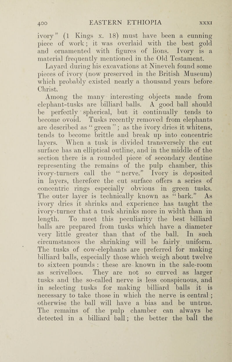 ivory ” (l Kings x. 18) must have been a cunning- piece of work; it was overlaid with the best gold and ornamented with figures of lions. Ivory is a material frequently mentioned in the Old Testament. Layard during his excavations at Nineveh found some pieces of ivory (now preserved in the British Museum) which probably existed nearly a thousand years before Christ. Among the many interesting objects made from elephant-tusks are billiard balls. A good ball should be perfectly' spherical, but it continually tends to become ovoid. Tusks recently removed from elephants are described as “ green ” ; as the ivory dries it whitens, tends to become brittle and break up into concentric layers. When a tusk is divided transversely the cut surface has an elliptical outline, and in the middle of the section there is a rounded piece of secondary dentine representing the remains of the pulp chamber, this ivory-turners call the “nerve.” Ivory is deposited in layers, therefore the cut surface offers a series of concentric rings especially obvious in green tusks. The outer layer is technically known as “bark.” As ivory dries it shrinks and experience has taught the ivory-turner that a tusk shrinks more in width than in length. To meet this peculiarity the best billiard balls are prepared from tusks which have a diameter very little greater than that of the ball. In such circumstances the shrinking will be fairly uniform. The tusks of cow-elephants are preferred for making billiard balls, especially those which weigh about twelve to sixteen pounds : these are known in the sale-room as scrivelloes. They are not so curved as larger tusks and the so-called nerve is less conspicuous, and in selecting tusks for making billiard balls it is necessary to take those in which the nerve is central ; otherwise the ball will have a bias and be untrue. The remains of the pulp chamber can always be detected in a billiard ball; the better the ball the