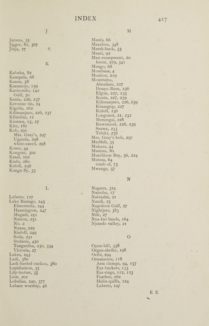 J Tacana, 33 Jigger, 81, 307 Jinja, 27 K Kabaka, 82 Kampala, 68 Kansu, 58 Karamojo, 159 Kavirondo, 140 Gulf, 30 Kenia, 226, 237 Kerosine tin, 24 Kigelia, 262 Kilimanjaro, 226, 237 Kilindini, 11 Kisumu, 15, 27 Kite, 181 Kob, 291 Mrs. Gray’s, 297 Uganda, 298 white-eared, 298 Kome, 44 Kongoni, 300 Kraal, 102 Kudu, 280 Kuloll, 236 Kungu fly, 33 L Labrets, 127 Lake Baringo, 245 Elmenteita, 244 Hannington, 247 Magadi, 251 Natron, 231 No. 2 Nyasa, 229 Rudolf, 249 Soda, 251 Stefanie, 450 Tanganika, 230, 334 Victoria, 27 Lakes, 243 Lark, 380 Lark-heeled cuckoo, 380 Lepidosircn, 35 Lily-trotter, 35 Lion, 201 Lobelias, 240, 377 Lubare worship, 46 INDEX M Manis, 66 Marabou, 348 Marsh-buck, 33 Masai, 92 Mau escarpment, 20 forest, 279, 341 Mengo, 68 Mombasa, 4 Monitor, 219 Mountains, Aberdare, 227 Donyo Buru, 236 Elgon, 227, 235 Kenia, 227, 239 Kilimanjaro, 226, 239 Kinangop, 227 Kuloll, 236 Longonot, 21, 232 Menengai, 228 Ruwenzori, 226, 239 Suswa, 233 Teleki, 236 Mrs. Gray’s kob, 297 Mudfish, 35 Mukasa, 44 Mumias, 80 Murchison Bay, 56, 224 Mutesa, 64 tomb of, 75 Mwanga, 57 N Nagana, 324 Nairobo, 17 Naivasha, 21 Nandi, 25 Napoleon Gulf, 27 Nightjars, 383 Nile, 27 Nya-luo beads, 164 Nyando valley, 21 O Open-bill, 338 Organ-shrike, 198 Oribi, 294 Ornaments, 118 Arm clamps, 94, 157 Ear-buckets, 133 Ear-rings, 112, 123 Feather, 162 Helix-quills, 124 Labrets, 127 417 E E