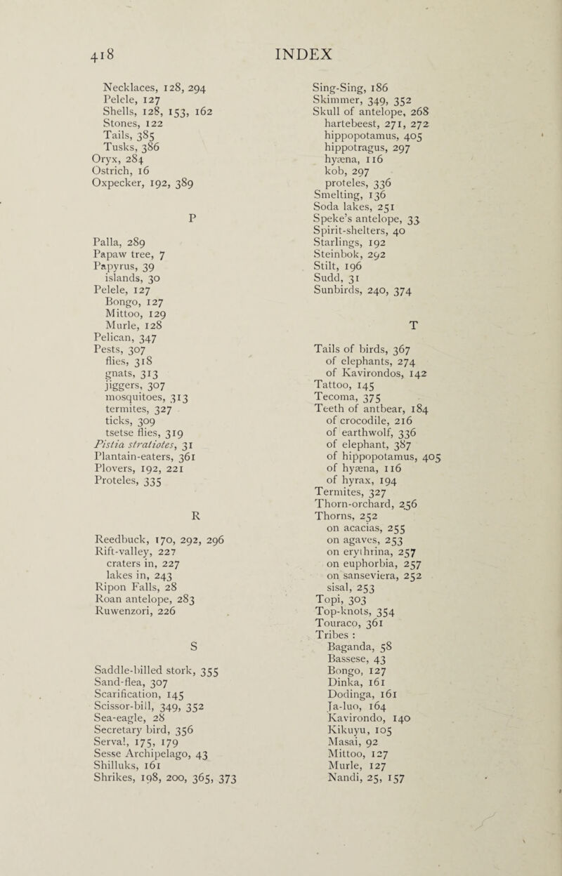 Necklaces, 128,294 Pelele, 127 Shells, 128, 153, 162 Stones, 122 Tails, 385 Tusks, 386 Oryx, 284 Ostrich, 16 Oxpecker, 192, 389 P Palla, 289 Papaw tree, 7 Papyrus, 39 islands, 30 Pelele, 127 Bongo, 127 Mittoo, 129 Murle, 128 Pelican, 347 Pests, 307 flies, 318 gnats, 313 jiggers, 307 mosquitoes, 313 termites, 327 ticks, 309 tsetse flies, 319 Pistia stratiotes, 31 Plantain-eaters, 361 Plovers, 192, 221 Proteles, 335 R Reedbuck, 170, 292, 296 Rift-valley, 227 craters in, 227 lakes in, 243 Ripon Falls, 28 Roan antelope, 283 Ruwenzori, 226 S Saddle-billed stork, 355 Sand-flea, 307 Scarification, 145 Scissor-bill, 349, 352 Sea-eagle, 28 Secretary bird, 356 Serval, 175, 179 Sesse Archipelago, 43 Shilluks, 161 Shrikes, 198, 200, 365, 373 Sing-Sing, 186 Skimmer, 349, 352 Skull of antelope, 268 hartebeest, 271, 272 hippopotamus, 405 hippotragus, 297 hyaena, 116 kob, 297 proteles, 336 Smelting, 136 Soda lakes, 251 Speke’s antelope, 33 Spirit-shelters, 40 Starlings, 192 Steinbok, 292 Stilt, 196 Sudd, 31 Sunbirds, 240, 374 T Tails of birds, 367 of elephants, 274 of Kavirondos, 142 Tattoo, 145 Tecoma, 375 Teeth of antbear, 184 of crocodile, 216 of earthwolf, 336 of elephant, 387 of hippopotamus, 405 of hyaena, 116 of hyrax, 194 Termites, 327 Thorn-orchard, 256 Thorns, 252 on acacias, 255 on agaves, 253 on eryihrina, 257 on euphorbia, 257 on sanseviera, 252 sisal, 253 Topi, 303 Top-knots, 354 Touraco, 361 Tribes : Baganda, 58 Bassese, 43 Bongo, 127 Dinka, 161 Dodinga, 161 Ja-luo, 164 Kavirondo, 140 Kikuyu,105 Masai, 92 Mittoo, 127 Murle, 127 Nandi, 25, 157