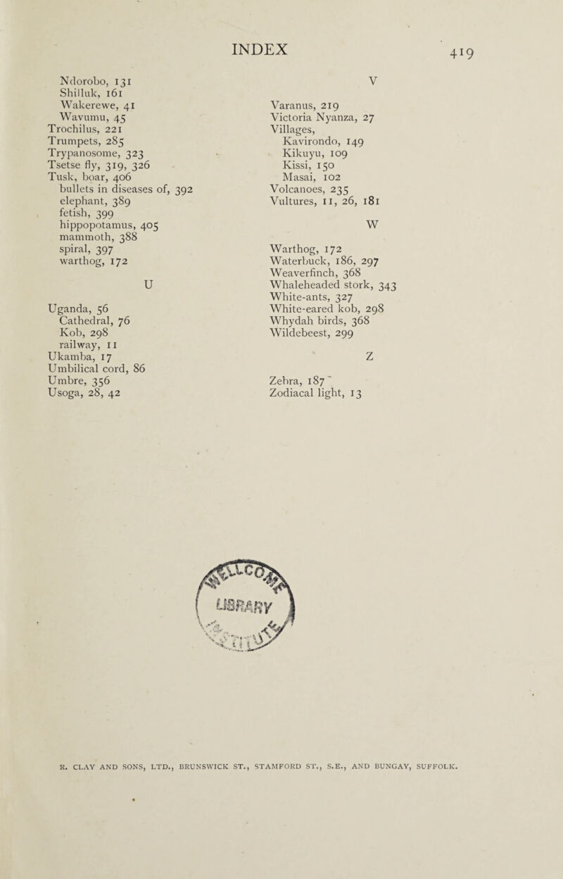 4 Ndorobo, 131 Shilluk, 161 Wakerewe, 41 Wavumu, 45 Trochilus, 221 Trumpets, 285 Trypanosome, 323 Tsetse fly, 319, 326 Tusk, boar, 406 bullets in diseases of, 392 elephant, 389 fetish, 399 hippopotamus, 405 mammoth, 388 spiral, 397 warthog, 172 U Uganda, 56 Cathedral, 76 Kob, 298 railway, 11 Ukamba, 17 Umbilical cord, 86 Umbre, 356 Usoga, 28, 42 V Varan us, 219 Victoria Nyanza, 27 Villages, Kavirondo, 149 Kikuyu, 109 Kissi, 150 Masai, 102 Volcanoes, 235 Vultures, 11, 26, 181 W Warthog, 172 Waterbuck, 186, 297 Weaverfinch, 368 Whaleheaded stork, 343 White-ants, 327 White-eared kob, 298 Whydah birds, 368 Wildebeest, 299 Z Zebra, 187 ~ Zodiacal light, 13 R. CLAY AND SONS, LTD., BRUNSWICK ST., STAMFORD ST., S.E., AND BUNGAY, SUFFOLK.
