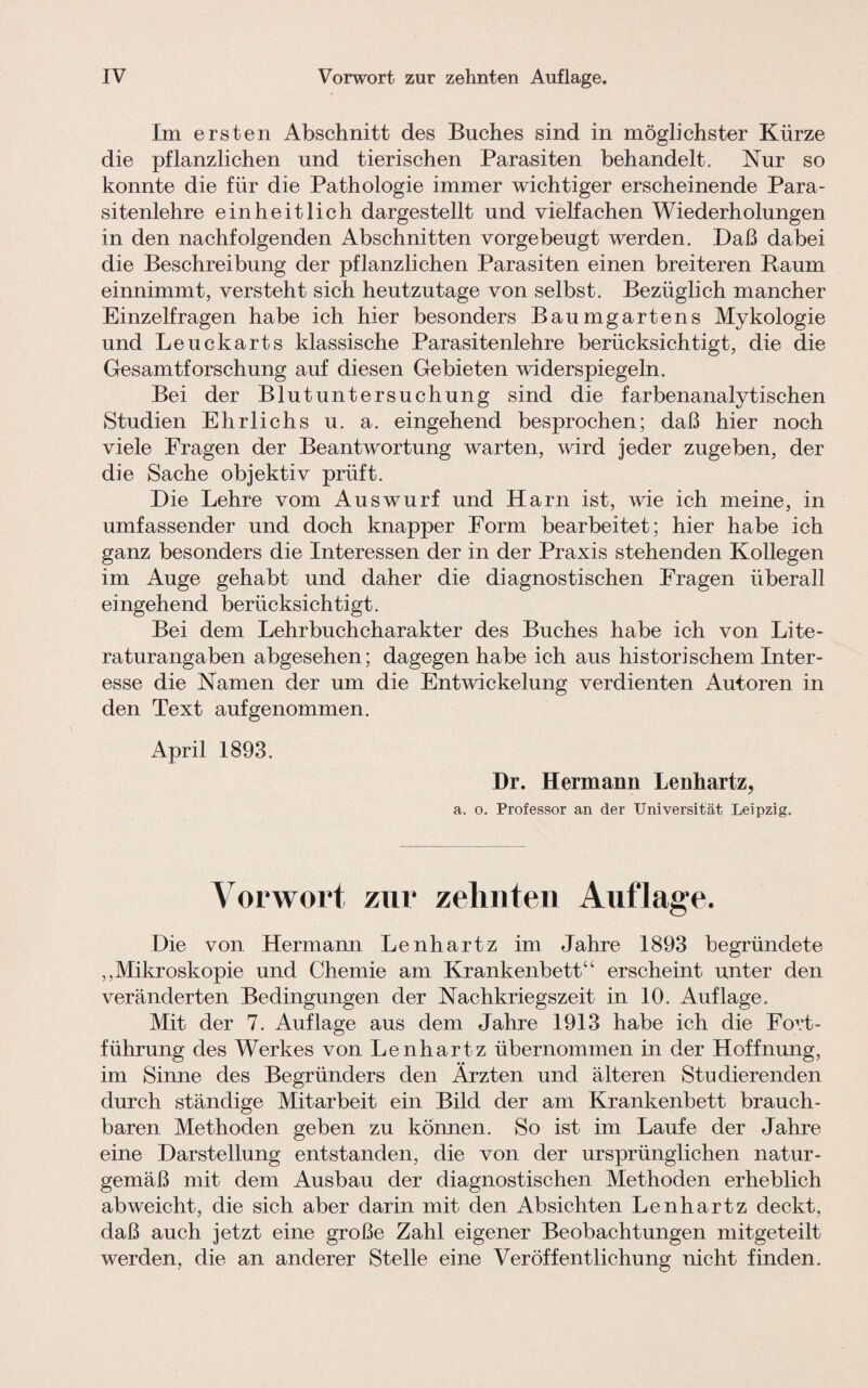 Im ersten Abschnitt des Buches sind in möglichster Kürze die pflanzlichen und tierischen Parasiten behandelt. Nur so konnte die für die Pathologie immer wichtiger erscheinende Para¬ sitenlehre einheitlich dargestellt und vielfachen Wiederholungen in den nachfolgenden Abschnitten vorgebeugt werden. Daß dabei die Beschreibung der pflanzlichen Parasiten einen breiteren Raum einnimmt, versteht sich heutzutage von selbst. Bezüglich mancher Einzelfragen habe ich hier besonders Baumgartens Mykologie und Leuckarts klassische Parasitenlehre berücksichtigt, die die Gesamtforschung auf diesen Gebieten widerspiegeln. Bei der Blutuntersuchung sind die farbenanalytischen Studien Ehrlichs u. a. eingehend besprochen; daß hier noch viele Fragen der Beantwortung warten, wird jeder zugeben, der die Sache objektiv prüft. Die Lehre vom Auswurf und Harn ist, wie ich meine, in umfassender und doch knapper Form bearbeitet; hier habe ich ganz besonders die Interessen der in der Praxis stehenden Kollegen im Auge gehabt und daher die diagnostischen Fragen überall eingehend berücksichtigt. Bei dem Lehrbuchcharakter des Buches habe ich von Lite¬ raturangaben abgesehen; dagegen habe ich aus historischem Inter¬ esse die Namen der um die Entwickelung verdienten Autoren in den Text auf genommen. April 1893. Dr. Hermann Lenhartz, a. o. Professor an der Universität Leipzig. Vorwort zur zehnten Auflage. Die von Hermann Lenhartz im Jahre 1893 begründete „Mikroskopie und Chemie am Krankenbett“ erscheint unter den veränderten Bedingungen der Nachkriegszeit in 10. Auflage. Mit der 7. Auflage aus dem Jahre 1913 habe ich die Fort¬ führung des Werkes von Lenhartz übernommen in der Hoffnung, im Sinne des Begründers den Ärzten und älteren Studierenden durch ständige Mitarbeit ein Bild der am Krankenbett brauch¬ baren Methoden geben zu können. So ist im Laufe der Jahre eine Darstellung entstanden, die von der ursprünglichen natur¬ gemäß mit dem Ausbau der diagnostischen Methoden erheblich abweicht, die sich aber darin mit den Absichten Lenhartz deckt, daß auch jetzt eine große Zahl eigener Beobachtungen mitgeteilt werden, die an anderer Stelle eine Veröffentlichung nicht finden.
