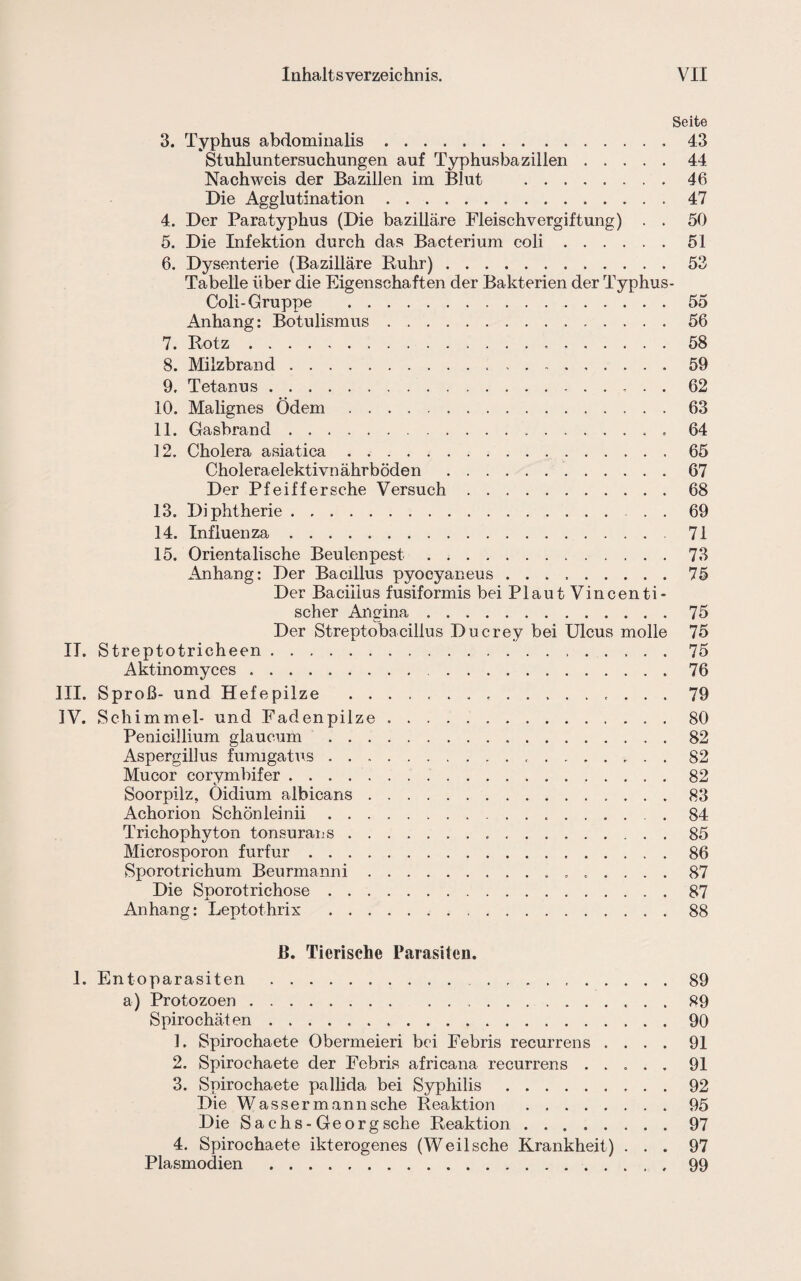 Seite 3. Typhus abdominalis .. 43 Stuhluntersuchungen auf Typhusbazillen.44 Nachweis der Bazillen im Blut .46 Die Agglutination.47 4. Der Paratyphus (Die bazilläre Fleischvergiftung) . . 50 5. Die Infektion durch das Bacterium coli.51 6. Dysenterie (Bazilläre Ruhr).53 Tabelle über die Eigenschaften der Bakterien der Typhus- Coli-Gruppe .55 Anhang: Botulismus.56 7. Rotz. 58 8. Milzbrand. 59 9. Tetanus. 62 10. Malignes Ödem.63 11. Gasbrand.... . 64 12. Cholera asiatica.65 Choleraelektivnäkrböden .67 Der Pfeiffersche Versuch.68 13. Diphtherie.69 14. Influenza. 71 15. Orientalische Beulenpest.73 Anhang: Der Bacillus pyocyaneus.75 Der Bacillus fusiformis bei Plaut Vincenti- scher Angina.75 Der Streptobacillus Ducrev bei Ulcus molle 75 II. Streptotricheen.75 Aktinomyces. 76 III. Sproß- und Hefepilze . 79 IV. Schimmel- und Fadenpilze ..80 Penicillium glaucum .82 Aspergillus fumigatus. 82 Mucor corymbifer.82 Soorpilz, Öidium albicans.83 Achorion Schön lein ii. 84 Trichophyton tonsurans. 85 Microsporon furfur. 86 Sporotrichum Beurmanni. 87 Die Sporotrichose.87 Anhang: Leptothrix .88 B. Tierische Parasiten. 1. Entoparasiten. 89 a) Protozoen. 89 Spirochäten. 90 1. Spirochaete Obermeieri bei Febris recurrens .... 91 2. Spirochaete der Febris africana recurrens ..... 91 3. Spirochaete pallida bei Syphilis.92 Die Wasser man n sehe Reaktion .95 Die Sachs-Georg sehe Reaktion.97 4. Spirochaete ikterogenes (Weilsche Krankheit) ... 97 Plasmodien .99