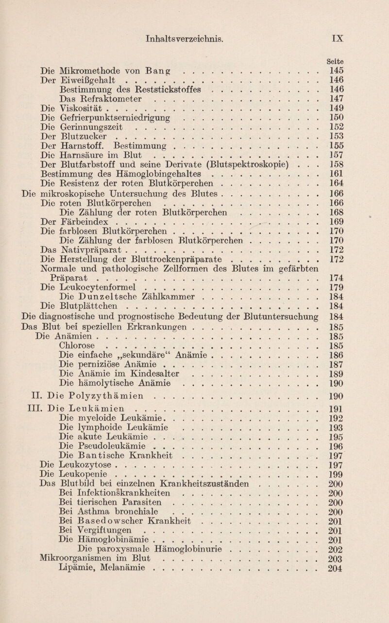 Seite Die Mikromethode von Bang .145 Der Eiweißgehalt. 146 Bestimmung des Reststickst off es ..146 Das Refraktometer . 147 Die Viskosität...149 Die Gefrierpunktserniedrigung . ..150 Die Gerinnungszeit .152 Der Blutzucker.153 Der Harnstoff. Bestimmung.155 Die Harnsäure im Blut . ..157 Der Blutfarbstoff und seine Derivate (Blutspektroskopie) ... 158 Bestimmung des Hämoglobingehaltes.161 Die Resistenz der roten Blutkörperchen .. 164 Die mikroskopische Untersuchung des Blutes.166 Die roten Blutkörperchen ..166 Die Zählung der roten Blutkörperchen .168 Der Färbeindex. 169 Die farblosen Blutkörperchen.170 Die Zählung der farblosen Blutkörperchen.170 Das Nativpräparat. 172 Die Herstellung der Bluttrockenpräparate.172 Normale und pathologische Zellformen des Blutes im gefärbten Präparat.174 Die Leukocytenformel.. . 179 Die Dun zeit sehe Zählkammer.184 Die Blutplättchen.184 Die diagnostische und prognostische Bedeutung der Blutuntersuchung 184 Das Blut bei speziellen Erkrankungen .. 185 Die Anämien.185 Chlorose.185 Die einfache „sekundäre“ Anämie.186 Die perniziöse Anämie. 187 Die Anämie im Kindesalter . 189 Die hämolytische Anämie .190 II. Die Polyzythämien.190 III. D ie Leukämien.. . ..191 Die myeloide Leukämie. 192 Die lymphoide Leukämie . 193 Die akute Leukämie. 195 Die Pseudoleukämie. 196 Die Ban tische Krankheit. 197 Die Leukozytose. 197 Die Leukopenie.199 Das Blutbild bei einzelnen Krankheitszuständen ....... 200 Bei Infektionskrankheiten. 200 Bei tierischen Parasiten.200 Bei Asthma bronchiale .200 Bei Basedowscher Krankheit.201 Bei Vergiftungen. 201 Die Hämoglobinämie. 201 Die paroxysmale Hämoglobinurie.202 Mikroorganismen im Blut .203 Lipämie, Melanämie.204